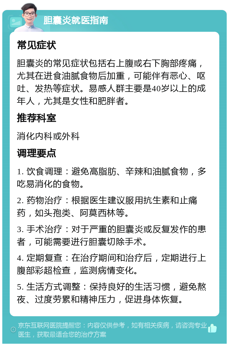 胆囊炎就医指南 常见症状 胆囊炎的常见症状包括右上腹或右下胸部疼痛，尤其在进食油腻食物后加重，可能伴有恶心、呕吐、发热等症状。易感人群主要是40岁以上的成年人，尤其是女性和肥胖者。 推荐科室 消化内科或外科 调理要点 1. 饮食调理：避免高脂肪、辛辣和油腻食物，多吃易消化的食物。 2. 药物治疗：根据医生建议服用抗生素和止痛药，如头孢类、阿莫西林等。 3. 手术治疗：对于严重的胆囊炎或反复发作的患者，可能需要进行胆囊切除手术。 4. 定期复查：在治疗期间和治疗后，定期进行上腹部彩超检查，监测病情变化。 5. 生活方式调整：保持良好的生活习惯，避免熬夜、过度劳累和精神压力，促进身体恢复。