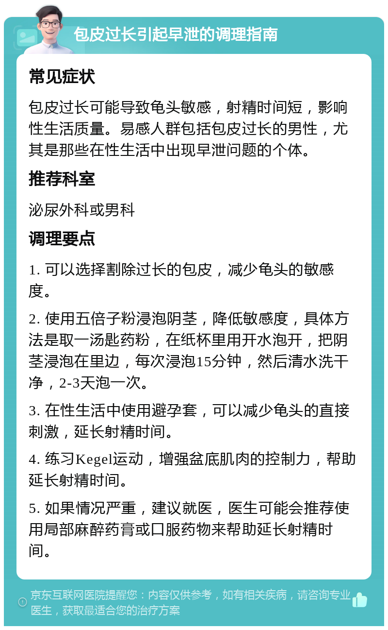 包皮过长引起早泄的调理指南 常见症状 包皮过长可能导致龟头敏感，射精时间短，影响性生活质量。易感人群包括包皮过长的男性，尤其是那些在性生活中出现早泄问题的个体。 推荐科室 泌尿外科或男科 调理要点 1. 可以选择割除过长的包皮，减少龟头的敏感度。 2. 使用五倍子粉浸泡阴茎，降低敏感度，具体方法是取一汤匙药粉，在纸杯里用开水泡开，把阴茎浸泡在里边，每次浸泡15分钟，然后清水洗干净，2-3天泡一次。 3. 在性生活中使用避孕套，可以减少龟头的直接刺激，延长射精时间。 4. 练习Kegel运动，增强盆底肌肉的控制力，帮助延长射精时间。 5. 如果情况严重，建议就医，医生可能会推荐使用局部麻醉药膏或口服药物来帮助延长射精时间。