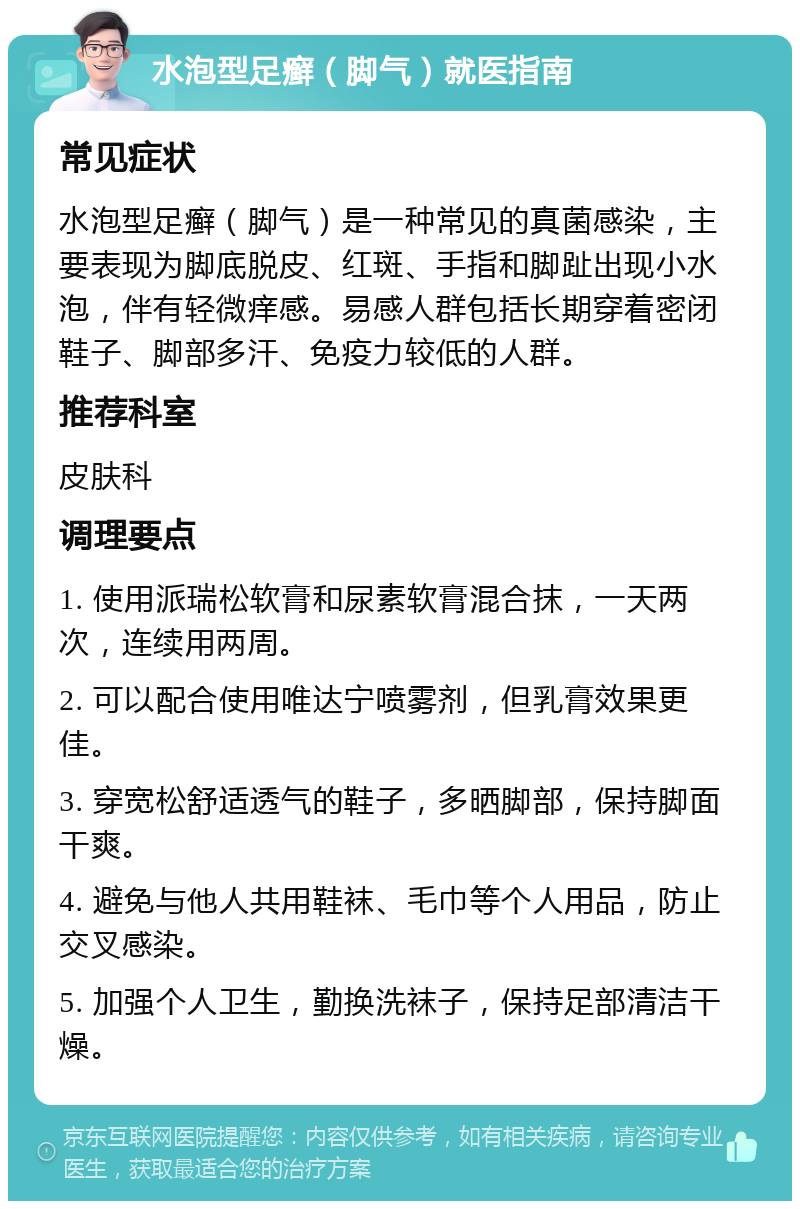 水泡型足癣（脚气）就医指南 常见症状 水泡型足癣（脚气）是一种常见的真菌感染，主要表现为脚底脱皮、红斑、手指和脚趾出现小水泡，伴有轻微痒感。易感人群包括长期穿着密闭鞋子、脚部多汗、免疫力较低的人群。 推荐科室 皮肤科 调理要点 1. 使用派瑞松软膏和尿素软膏混合抹，一天两次，连续用两周。 2. 可以配合使用唯达宁喷雾剂，但乳膏效果更佳。 3. 穿宽松舒适透气的鞋子，多晒脚部，保持脚面干爽。 4. 避免与他人共用鞋袜、毛巾等个人用品，防止交叉感染。 5. 加强个人卫生，勤换洗袜子，保持足部清洁干燥。