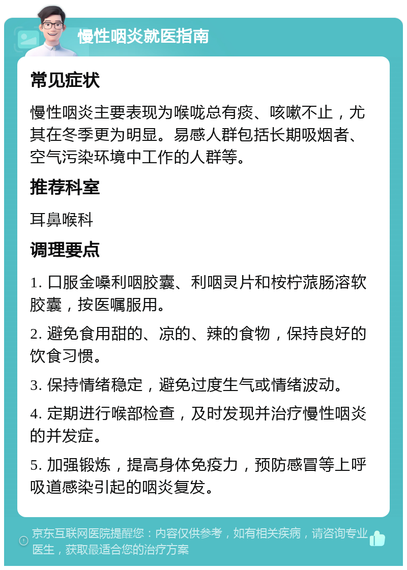 慢性咽炎就医指南 常见症状 慢性咽炎主要表现为喉咙总有痰、咳嗽不止，尤其在冬季更为明显。易感人群包括长期吸烟者、空气污染环境中工作的人群等。 推荐科室 耳鼻喉科 调理要点 1. 口服金嗓利咽胶囊、利咽灵片和桉柠蒎肠溶软胶囊，按医嘱服用。 2. 避免食用甜的、凉的、辣的食物，保持良好的饮食习惯。 3. 保持情绪稳定，避免过度生气或情绪波动。 4. 定期进行喉部检查，及时发现并治疗慢性咽炎的并发症。 5. 加强锻炼，提高身体免疫力，预防感冒等上呼吸道感染引起的咽炎复发。