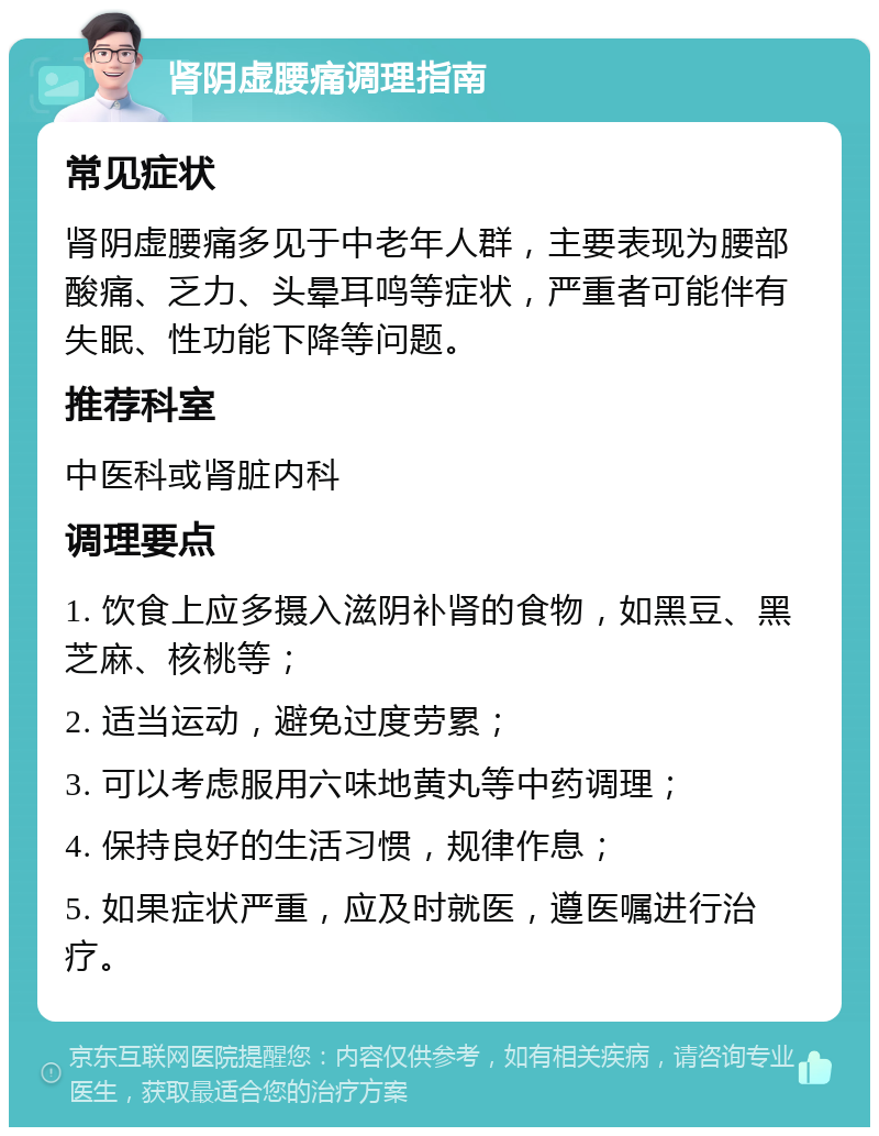 肾阴虚腰痛调理指南 常见症状 肾阴虚腰痛多见于中老年人群，主要表现为腰部酸痛、乏力、头晕耳鸣等症状，严重者可能伴有失眠、性功能下降等问题。 推荐科室 中医科或肾脏内科 调理要点 1. 饮食上应多摄入滋阴补肾的食物，如黑豆、黑芝麻、核桃等； 2. 适当运动，避免过度劳累； 3. 可以考虑服用六味地黄丸等中药调理； 4. 保持良好的生活习惯，规律作息； 5. 如果症状严重，应及时就医，遵医嘱进行治疗。