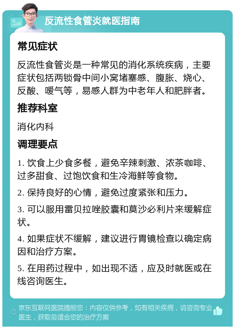 反流性食管炎就医指南 常见症状 反流性食管炎是一种常见的消化系统疾病，主要症状包括两锁骨中间小窝堵塞感、腹胀、烧心、反酸、嗳气等，易感人群为中老年人和肥胖者。 推荐科室 消化内科 调理要点 1. 饮食上少食多餐，避免辛辣刺激、浓茶咖啡、过多甜食、过饱饮食和生冷海鲜等食物。 2. 保持良好的心情，避免过度紧张和压力。 3. 可以服用雷贝拉唑胶囊和莫沙必利片来缓解症状。 4. 如果症状不缓解，建议进行胃镜检查以确定病因和治疗方案。 5. 在用药过程中，如出现不适，应及时就医或在线咨询医生。