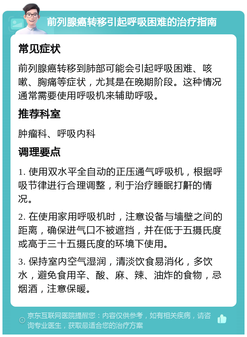 前列腺癌转移引起呼吸困难的治疗指南 常见症状 前列腺癌转移到肺部可能会引起呼吸困难、咳嗽、胸痛等症状，尤其是在晚期阶段。这种情况通常需要使用呼吸机来辅助呼吸。 推荐科室 肿瘤科、呼吸内科 调理要点 1. 使用双水平全自动的正压通气呼吸机，根据呼吸节律进行合理调整，利于治疗睡眠打鼾的情况。 2. 在使用家用呼吸机时，注意设备与墙壁之间的距离，确保进气口不被遮挡，并在低于五摄氏度或高于三十五摄氏度的环境下使用。 3. 保持室内空气湿润，清淡饮食易消化，多饮水，避免食用辛、酸、麻、辣、油炸的食物，忌烟酒，注意保暖。