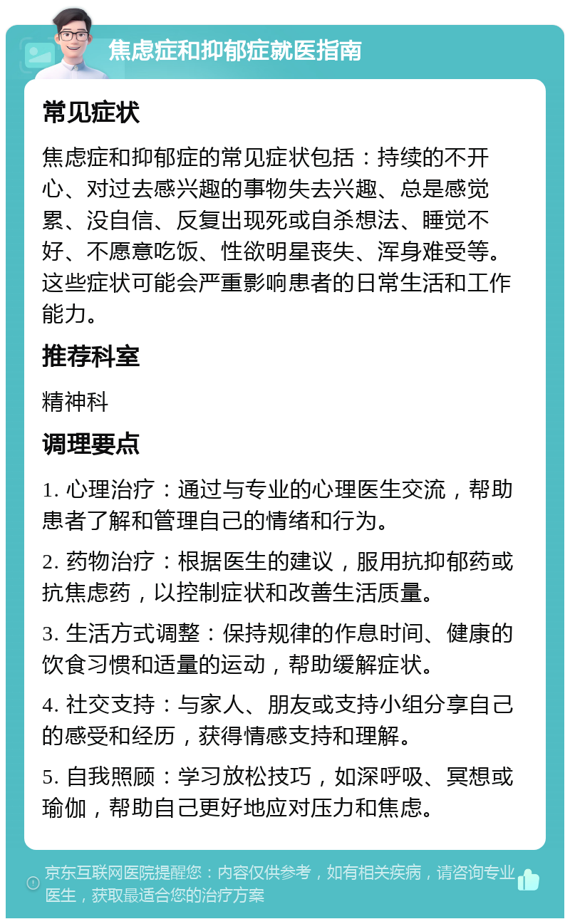 焦虑症和抑郁症就医指南 常见症状 焦虑症和抑郁症的常见症状包括：持续的不开心、对过去感兴趣的事物失去兴趣、总是感觉累、没自信、反复出现死或自杀想法、睡觉不好、不愿意吃饭、性欲明星丧失、浑身难受等。这些症状可能会严重影响患者的日常生活和工作能力。 推荐科室 精神科 调理要点 1. 心理治疗：通过与专业的心理医生交流，帮助患者了解和管理自己的情绪和行为。 2. 药物治疗：根据医生的建议，服用抗抑郁药或抗焦虑药，以控制症状和改善生活质量。 3. 生活方式调整：保持规律的作息时间、健康的饮食习惯和适量的运动，帮助缓解症状。 4. 社交支持：与家人、朋友或支持小组分享自己的感受和经历，获得情感支持和理解。 5. 自我照顾：学习放松技巧，如深呼吸、冥想或瑜伽，帮助自己更好地应对压力和焦虑。