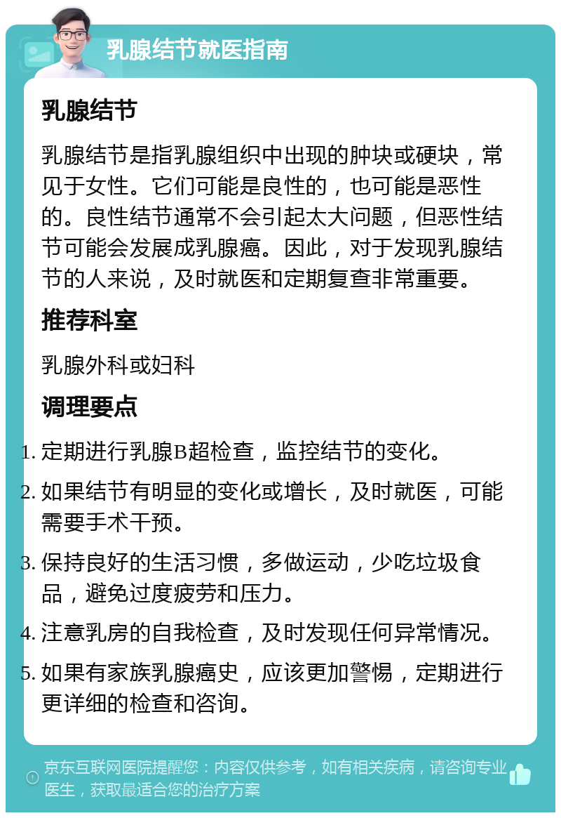 乳腺结节就医指南 乳腺结节 乳腺结节是指乳腺组织中出现的肿块或硬块，常见于女性。它们可能是良性的，也可能是恶性的。良性结节通常不会引起太大问题，但恶性结节可能会发展成乳腺癌。因此，对于发现乳腺结节的人来说，及时就医和定期复查非常重要。 推荐科室 乳腺外科或妇科 调理要点 定期进行乳腺B超检查，监控结节的变化。 如果结节有明显的变化或增长，及时就医，可能需要手术干预。 保持良好的生活习惯，多做运动，少吃垃圾食品，避免过度疲劳和压力。 注意乳房的自我检查，及时发现任何异常情况。 如果有家族乳腺癌史，应该更加警惕，定期进行更详细的检查和咨询。