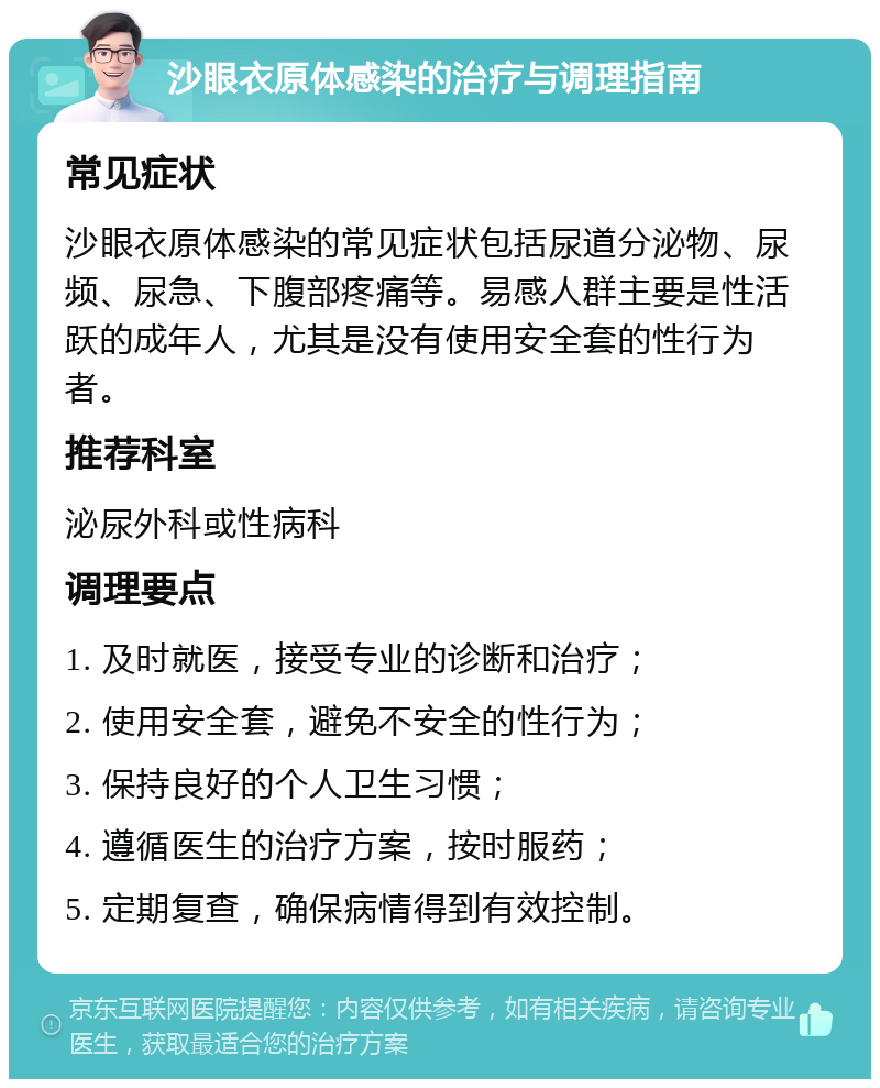 沙眼衣原体感染的治疗与调理指南 常见症状 沙眼衣原体感染的常见症状包括尿道分泌物、尿频、尿急、下腹部疼痛等。易感人群主要是性活跃的成年人，尤其是没有使用安全套的性行为者。 推荐科室 泌尿外科或性病科 调理要点 1. 及时就医，接受专业的诊断和治疗； 2. 使用安全套，避免不安全的性行为； 3. 保持良好的个人卫生习惯； 4. 遵循医生的治疗方案，按时服药； 5. 定期复查，确保病情得到有效控制。