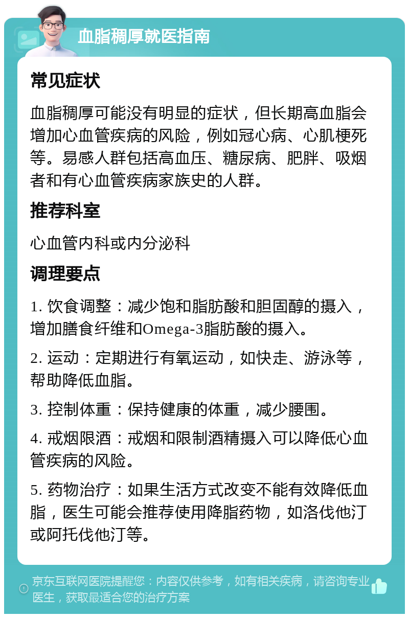 血脂稠厚就医指南 常见症状 血脂稠厚可能没有明显的症状，但长期高血脂会增加心血管疾病的风险，例如冠心病、心肌梗死等。易感人群包括高血压、糖尿病、肥胖、吸烟者和有心血管疾病家族史的人群。 推荐科室 心血管内科或内分泌科 调理要点 1. 饮食调整：减少饱和脂肪酸和胆固醇的摄入，增加膳食纤维和Omega-3脂肪酸的摄入。 2. 运动：定期进行有氧运动，如快走、游泳等，帮助降低血脂。 3. 控制体重：保持健康的体重，减少腰围。 4. 戒烟限酒：戒烟和限制酒精摄入可以降低心血管疾病的风险。 5. 药物治疗：如果生活方式改变不能有效降低血脂，医生可能会推荐使用降脂药物，如洛伐他汀或阿托伐他汀等。