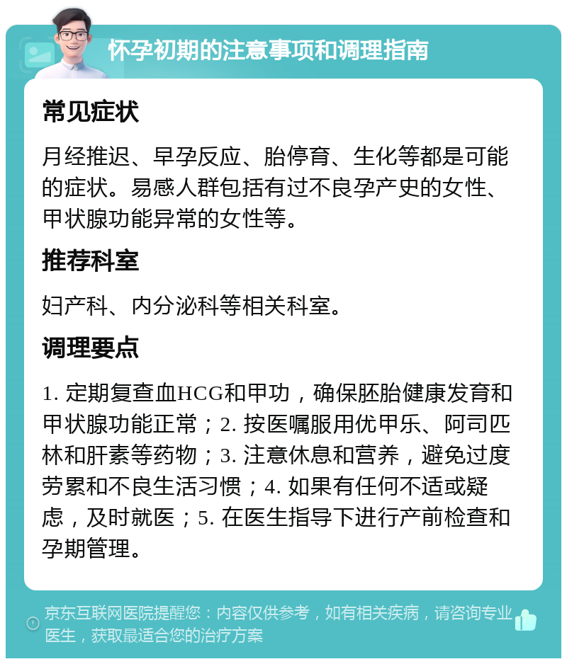 怀孕初期的注意事项和调理指南 常见症状 月经推迟、早孕反应、胎停育、生化等都是可能的症状。易感人群包括有过不良孕产史的女性、甲状腺功能异常的女性等。 推荐科室 妇产科、内分泌科等相关科室。 调理要点 1. 定期复查血HCG和甲功，确保胚胎健康发育和甲状腺功能正常；2. 按医嘱服用优甲乐、阿司匹林和肝素等药物；3. 注意休息和营养，避免过度劳累和不良生活习惯；4. 如果有任何不适或疑虑，及时就医；5. 在医生指导下进行产前检查和孕期管理。