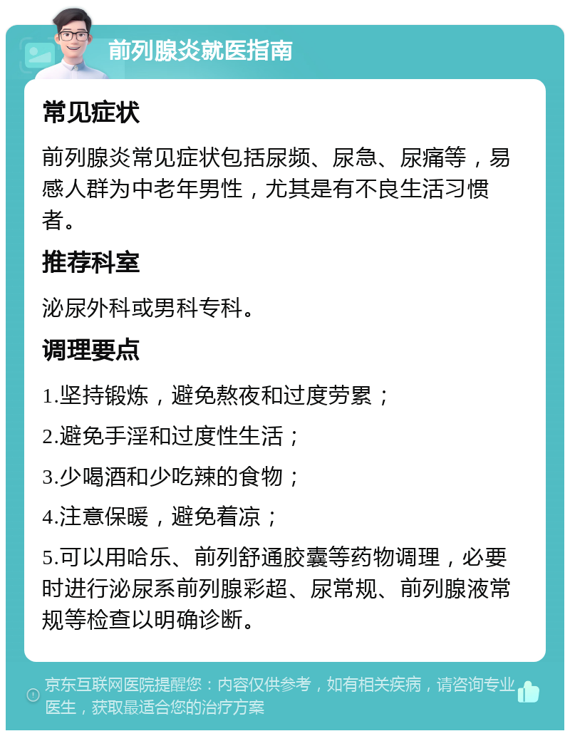 前列腺炎就医指南 常见症状 前列腺炎常见症状包括尿频、尿急、尿痛等，易感人群为中老年男性，尤其是有不良生活习惯者。 推荐科室 泌尿外科或男科专科。 调理要点 1.坚持锻炼，避免熬夜和过度劳累； 2.避免手淫和过度性生活； 3.少喝酒和少吃辣的食物； 4.注意保暖，避免着凉； 5.可以用哈乐、前列舒通胶囊等药物调理，必要时进行泌尿系前列腺彩超、尿常规、前列腺液常规等检查以明确诊断。