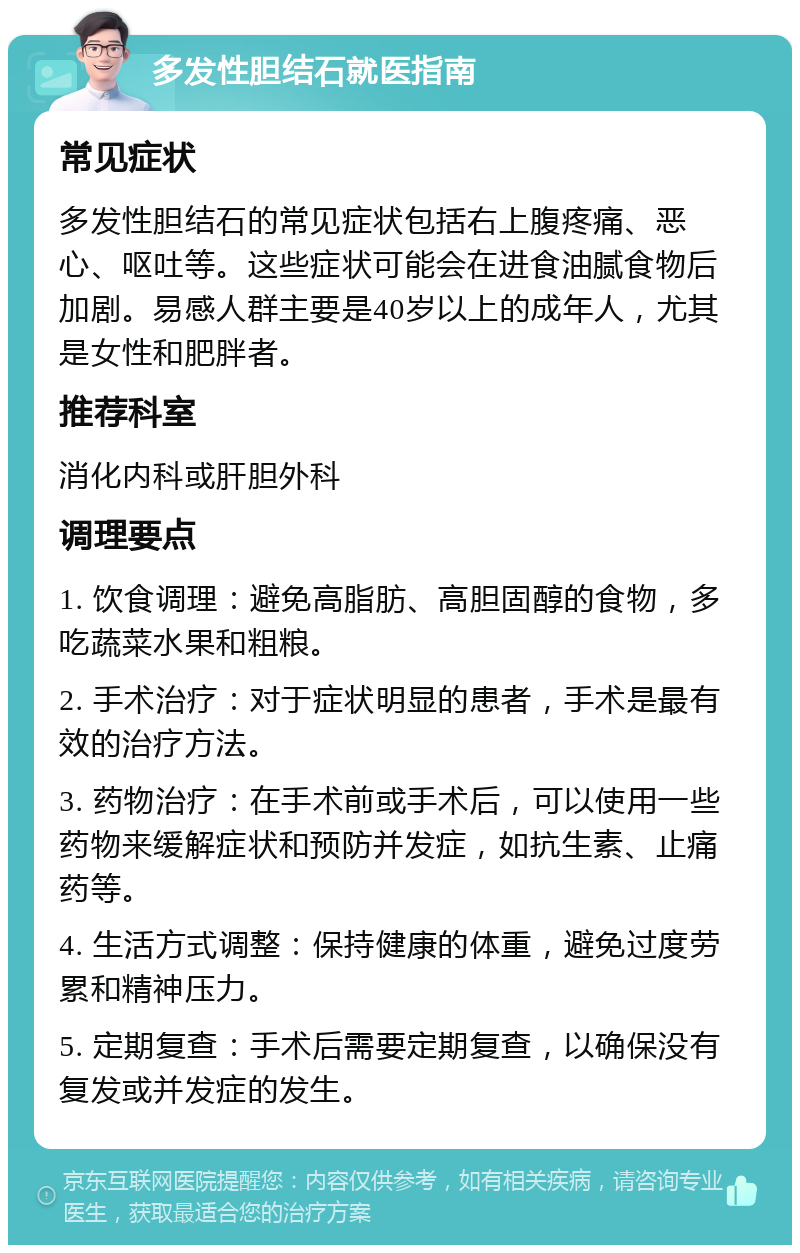 多发性胆结石就医指南 常见症状 多发性胆结石的常见症状包括右上腹疼痛、恶心、呕吐等。这些症状可能会在进食油腻食物后加剧。易感人群主要是40岁以上的成年人，尤其是女性和肥胖者。 推荐科室 消化内科或肝胆外科 调理要点 1. 饮食调理：避免高脂肪、高胆固醇的食物，多吃蔬菜水果和粗粮。 2. 手术治疗：对于症状明显的患者，手术是最有效的治疗方法。 3. 药物治疗：在手术前或手术后，可以使用一些药物来缓解症状和预防并发症，如抗生素、止痛药等。 4. 生活方式调整：保持健康的体重，避免过度劳累和精神压力。 5. 定期复查：手术后需要定期复查，以确保没有复发或并发症的发生。