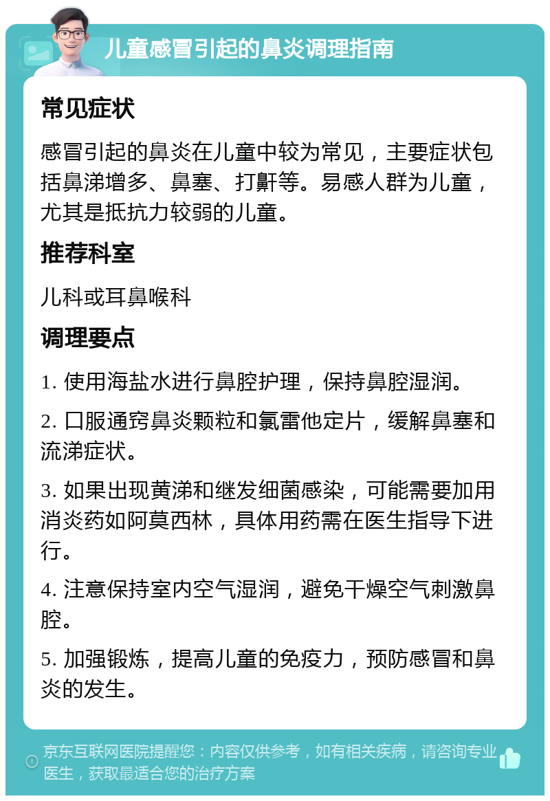 儿童感冒引起的鼻炎调理指南 常见症状 感冒引起的鼻炎在儿童中较为常见，主要症状包括鼻涕增多、鼻塞、打鼾等。易感人群为儿童，尤其是抵抗力较弱的儿童。 推荐科室 儿科或耳鼻喉科 调理要点 1. 使用海盐水进行鼻腔护理，保持鼻腔湿润。 2. 口服通窍鼻炎颗粒和氯雷他定片，缓解鼻塞和流涕症状。 3. 如果出现黄涕和继发细菌感染，可能需要加用消炎药如阿莫西林，具体用药需在医生指导下进行。 4. 注意保持室内空气湿润，避免干燥空气刺激鼻腔。 5. 加强锻炼，提高儿童的免疫力，预防感冒和鼻炎的发生。