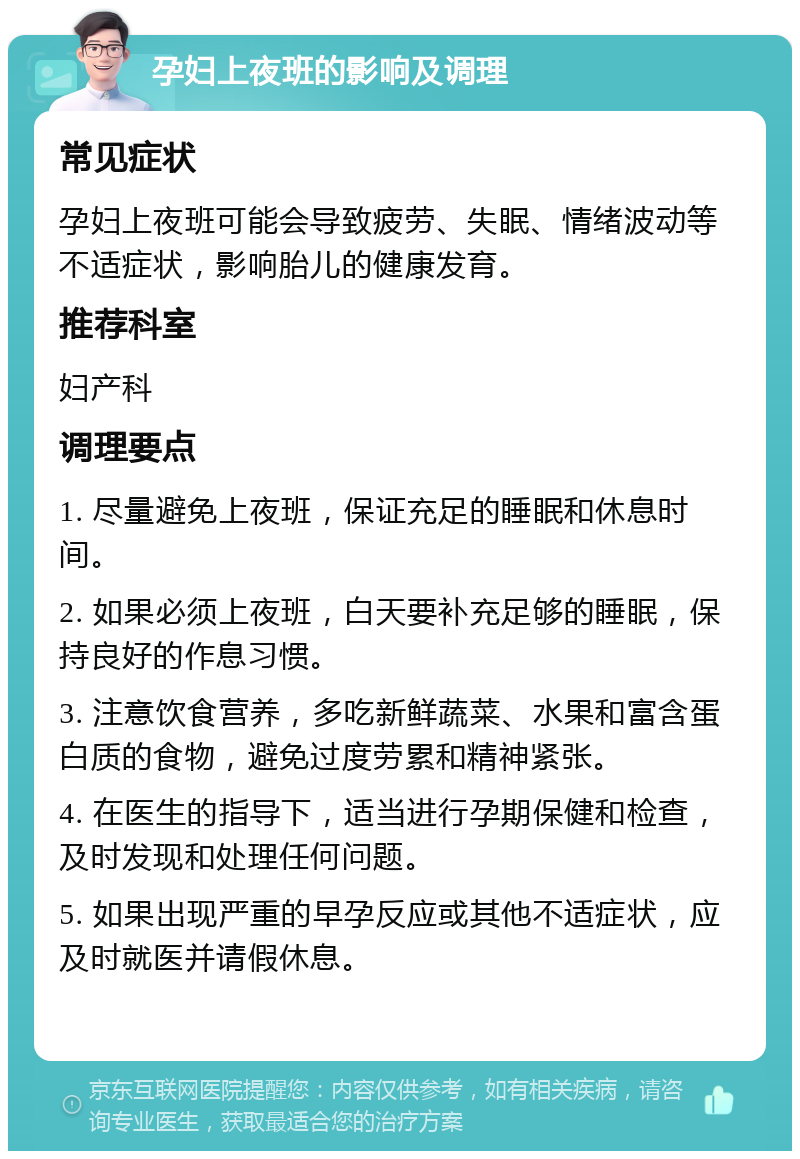 孕妇上夜班的影响及调理 常见症状 孕妇上夜班可能会导致疲劳、失眠、情绪波动等不适症状，影响胎儿的健康发育。 推荐科室 妇产科 调理要点 1. 尽量避免上夜班，保证充足的睡眠和休息时间。 2. 如果必须上夜班，白天要补充足够的睡眠，保持良好的作息习惯。 3. 注意饮食营养，多吃新鲜蔬菜、水果和富含蛋白质的食物，避免过度劳累和精神紧张。 4. 在医生的指导下，适当进行孕期保健和检查，及时发现和处理任何问题。 5. 如果出现严重的早孕反应或其他不适症状，应及时就医并请假休息。