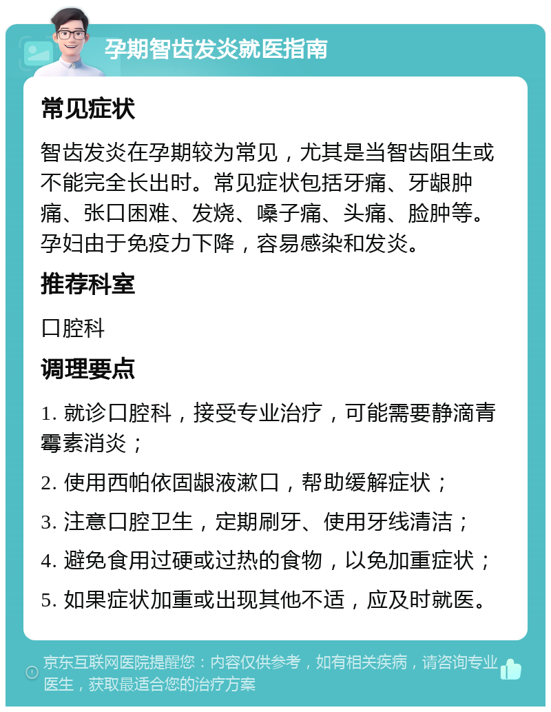 孕期智齿发炎就医指南 常见症状 智齿发炎在孕期较为常见，尤其是当智齿阻生或不能完全长出时。常见症状包括牙痛、牙龈肿痛、张口困难、发烧、嗓子痛、头痛、脸肿等。孕妇由于免疫力下降，容易感染和发炎。 推荐科室 口腔科 调理要点 1. 就诊口腔科，接受专业治疗，可能需要静滴青霉素消炎； 2. 使用西帕依固龈液漱口，帮助缓解症状； 3. 注意口腔卫生，定期刷牙、使用牙线清洁； 4. 避免食用过硬或过热的食物，以免加重症状； 5. 如果症状加重或出现其他不适，应及时就医。