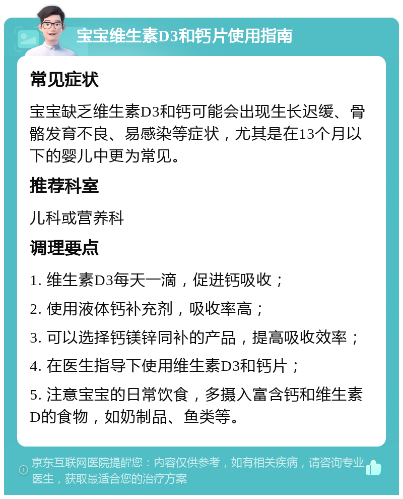 宝宝维生素D3和钙片使用指南 常见症状 宝宝缺乏维生素D3和钙可能会出现生长迟缓、骨骼发育不良、易感染等症状，尤其是在13个月以下的婴儿中更为常见。 推荐科室 儿科或营养科 调理要点 1. 维生素D3每天一滴，促进钙吸收； 2. 使用液体钙补充剂，吸收率高； 3. 可以选择钙镁锌同补的产品，提高吸收效率； 4. 在医生指导下使用维生素D3和钙片； 5. 注意宝宝的日常饮食，多摄入富含钙和维生素D的食物，如奶制品、鱼类等。