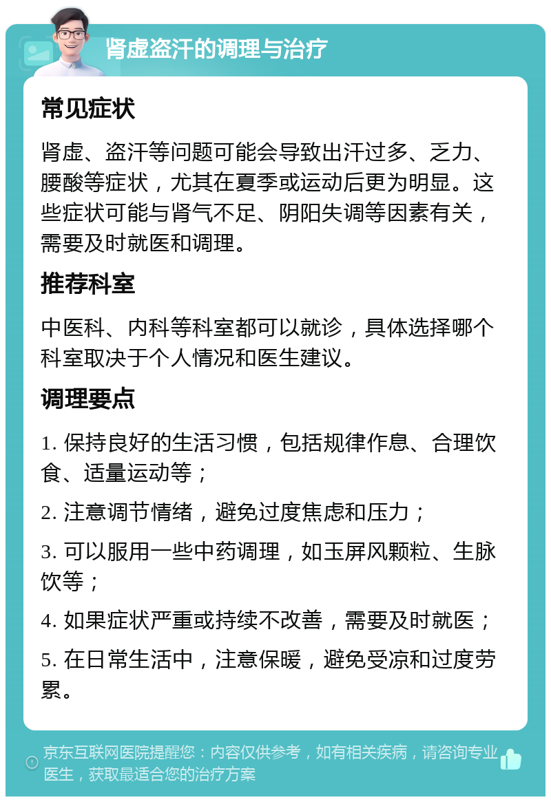 肾虚盗汗的调理与治疗 常见症状 肾虚、盗汗等问题可能会导致出汗过多、乏力、腰酸等症状，尤其在夏季或运动后更为明显。这些症状可能与肾气不足、阴阳失调等因素有关，需要及时就医和调理。 推荐科室 中医科、内科等科室都可以就诊，具体选择哪个科室取决于个人情况和医生建议。 调理要点 1. 保持良好的生活习惯，包括规律作息、合理饮食、适量运动等； 2. 注意调节情绪，避免过度焦虑和压力； 3. 可以服用一些中药调理，如玉屏风颗粒、生脉饮等； 4. 如果症状严重或持续不改善，需要及时就医； 5. 在日常生活中，注意保暖，避免受凉和过度劳累。