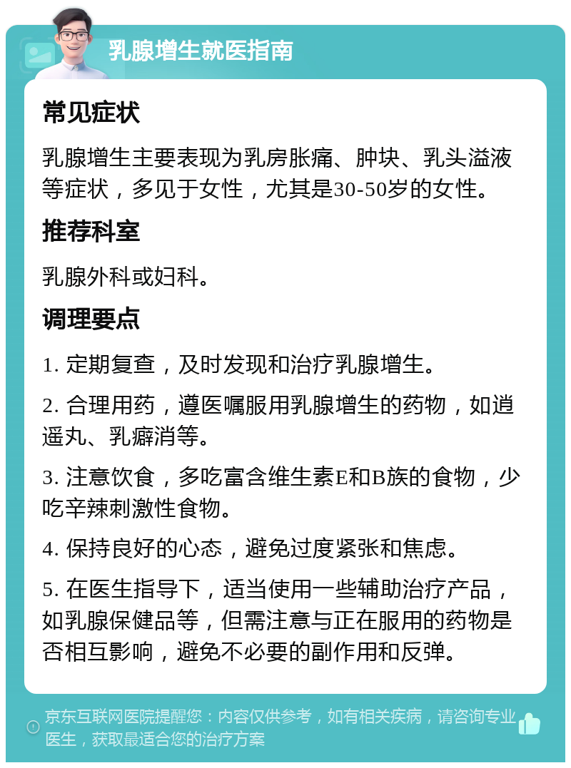 乳腺增生就医指南 常见症状 乳腺增生主要表现为乳房胀痛、肿块、乳头溢液等症状，多见于女性，尤其是30-50岁的女性。 推荐科室 乳腺外科或妇科。 调理要点 1. 定期复查，及时发现和治疗乳腺增生。 2. 合理用药，遵医嘱服用乳腺增生的药物，如逍遥丸、乳癖消等。 3. 注意饮食，多吃富含维生素E和B族的食物，少吃辛辣刺激性食物。 4. 保持良好的心态，避免过度紧张和焦虑。 5. 在医生指导下，适当使用一些辅助治疗产品，如乳腺保健品等，但需注意与正在服用的药物是否相互影响，避免不必要的副作用和反弹。