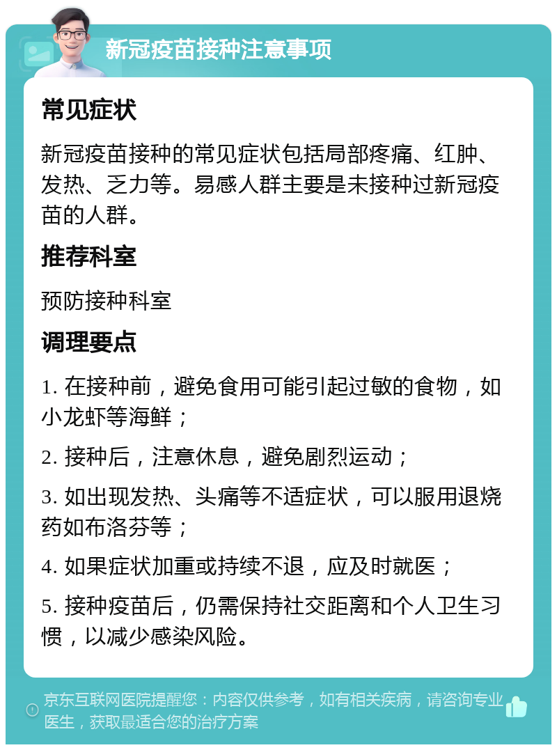 新冠疫苗接种注意事项 常见症状 新冠疫苗接种的常见症状包括局部疼痛、红肿、发热、乏力等。易感人群主要是未接种过新冠疫苗的人群。 推荐科室 预防接种科室 调理要点 1. 在接种前，避免食用可能引起过敏的食物，如小龙虾等海鲜； 2. 接种后，注意休息，避免剧烈运动； 3. 如出现发热、头痛等不适症状，可以服用退烧药如布洛芬等； 4. 如果症状加重或持续不退，应及时就医； 5. 接种疫苗后，仍需保持社交距离和个人卫生习惯，以减少感染风险。