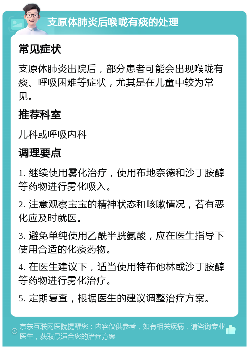 支原体肺炎后喉咙有痰的处理 常见症状 支原体肺炎出院后，部分患者可能会出现喉咙有痰、呼吸困难等症状，尤其是在儿童中较为常见。 推荐科室 儿科或呼吸内科 调理要点 1. 继续使用雾化治疗，使用布地奈德和沙丁胺醇等药物进行雾化吸入。 2. 注意观察宝宝的精神状态和咳嗽情况，若有恶化应及时就医。 3. 避免单纯使用乙酰半胱氨酸，应在医生指导下使用合适的化痰药物。 4. 在医生建议下，适当使用特布他林或沙丁胺醇等药物进行雾化治疗。 5. 定期复查，根据医生的建议调整治疗方案。