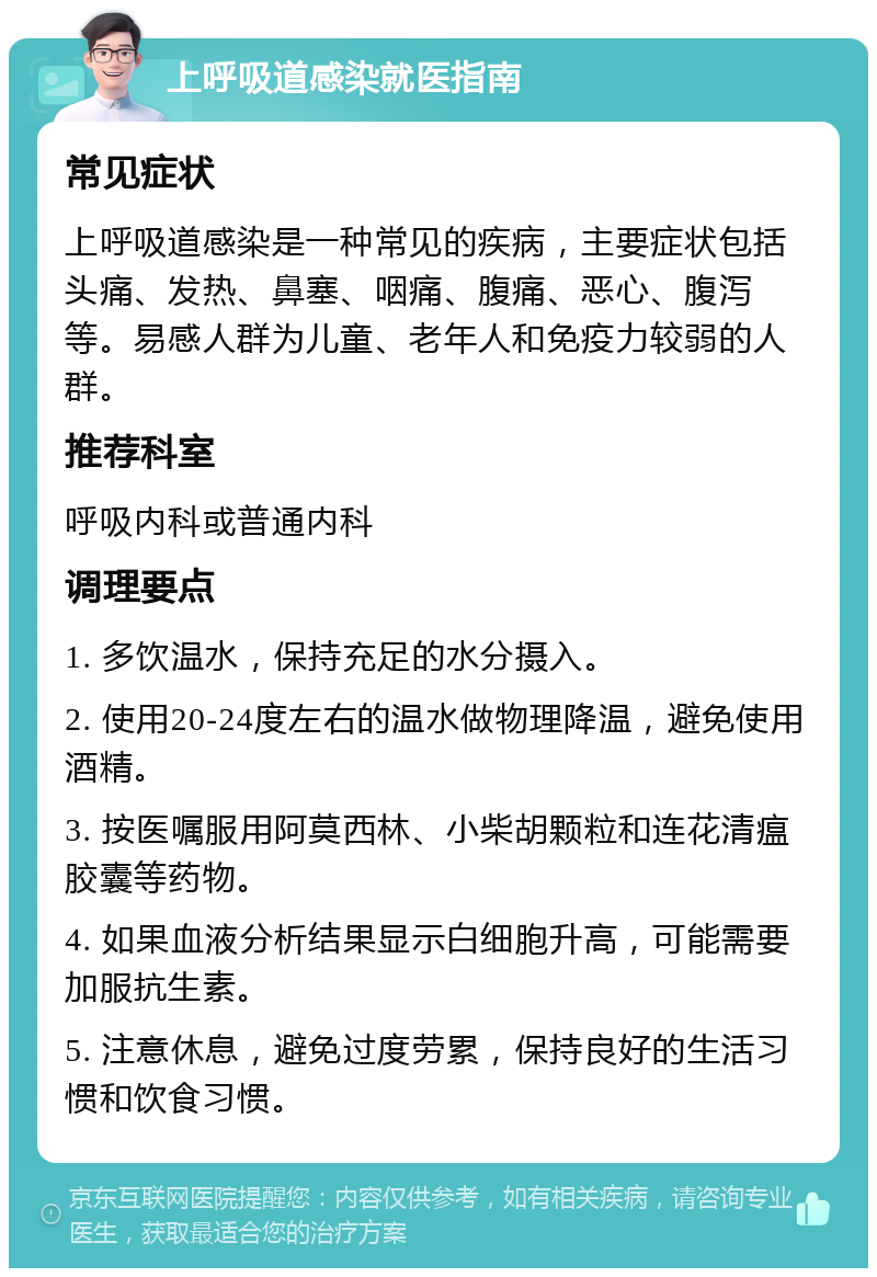 上呼吸道感染就医指南 常见症状 上呼吸道感染是一种常见的疾病，主要症状包括头痛、发热、鼻塞、咽痛、腹痛、恶心、腹泻等。易感人群为儿童、老年人和免疫力较弱的人群。 推荐科室 呼吸内科或普通内科 调理要点 1. 多饮温水，保持充足的水分摄入。 2. 使用20-24度左右的温水做物理降温，避免使用酒精。 3. 按医嘱服用阿莫西林、小柴胡颗粒和连花清瘟胶囊等药物。 4. 如果血液分析结果显示白细胞升高，可能需要加服抗生素。 5. 注意休息，避免过度劳累，保持良好的生活习惯和饮食习惯。