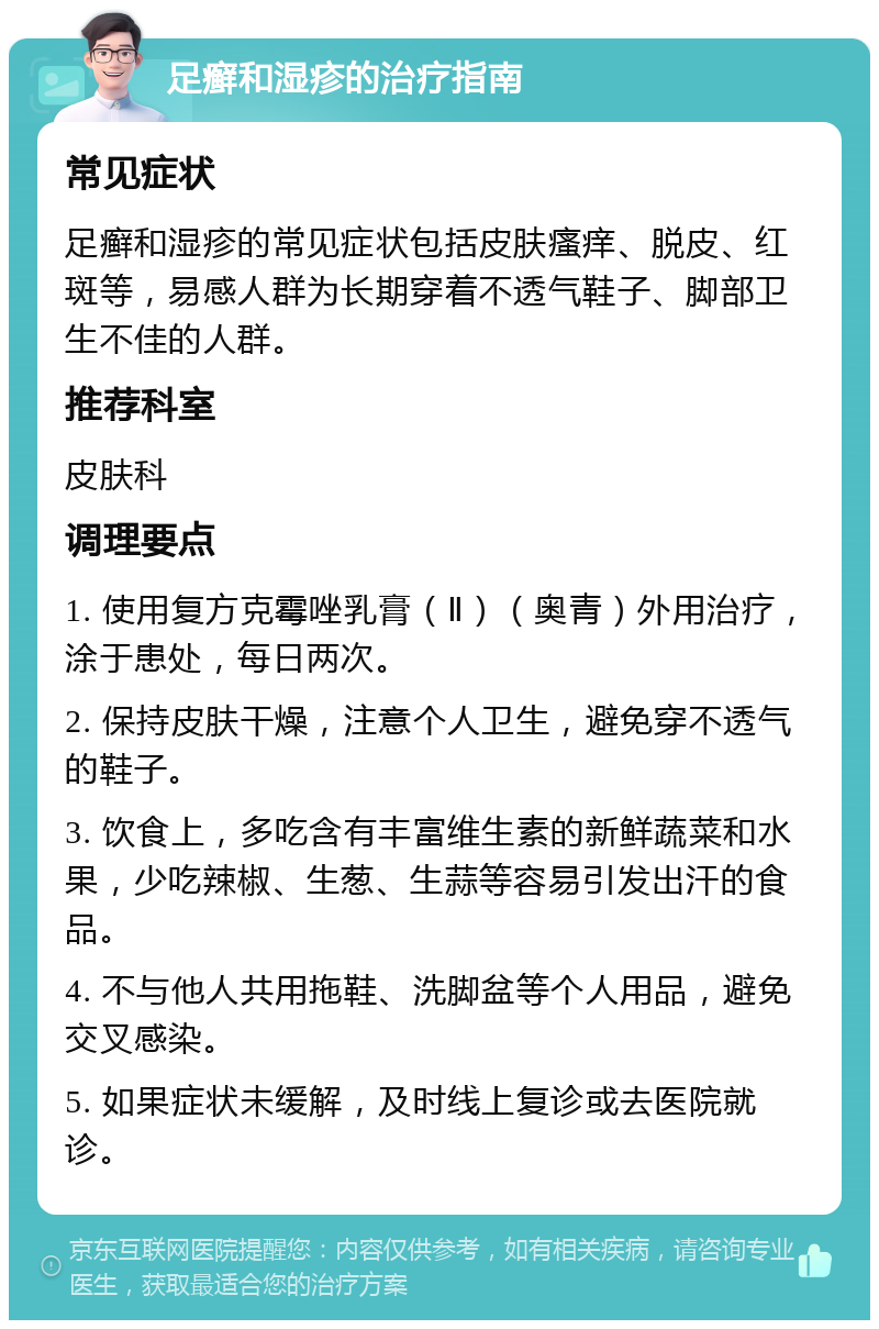 足癣和湿疹的治疗指南 常见症状 足癣和湿疹的常见症状包括皮肤瘙痒、脱皮、红斑等，易感人群为长期穿着不透气鞋子、脚部卫生不佳的人群。 推荐科室 皮肤科 调理要点 1. 使用复方克霉唑乳膏（Ⅱ）（奥青）外用治疗，涂于患处，每日两次。 2. 保持皮肤干燥，注意个人卫生，避免穿不透气的鞋子。 3. 饮食上，多吃含有丰富维生素的新鲜蔬菜和水果，少吃辣椒、生葱、生蒜等容易引发出汗的食品。 4. 不与他人共用拖鞋、洗脚盆等个人用品，避免交叉感染。 5. 如果症状未缓解，及时线上复诊或去医院就诊。