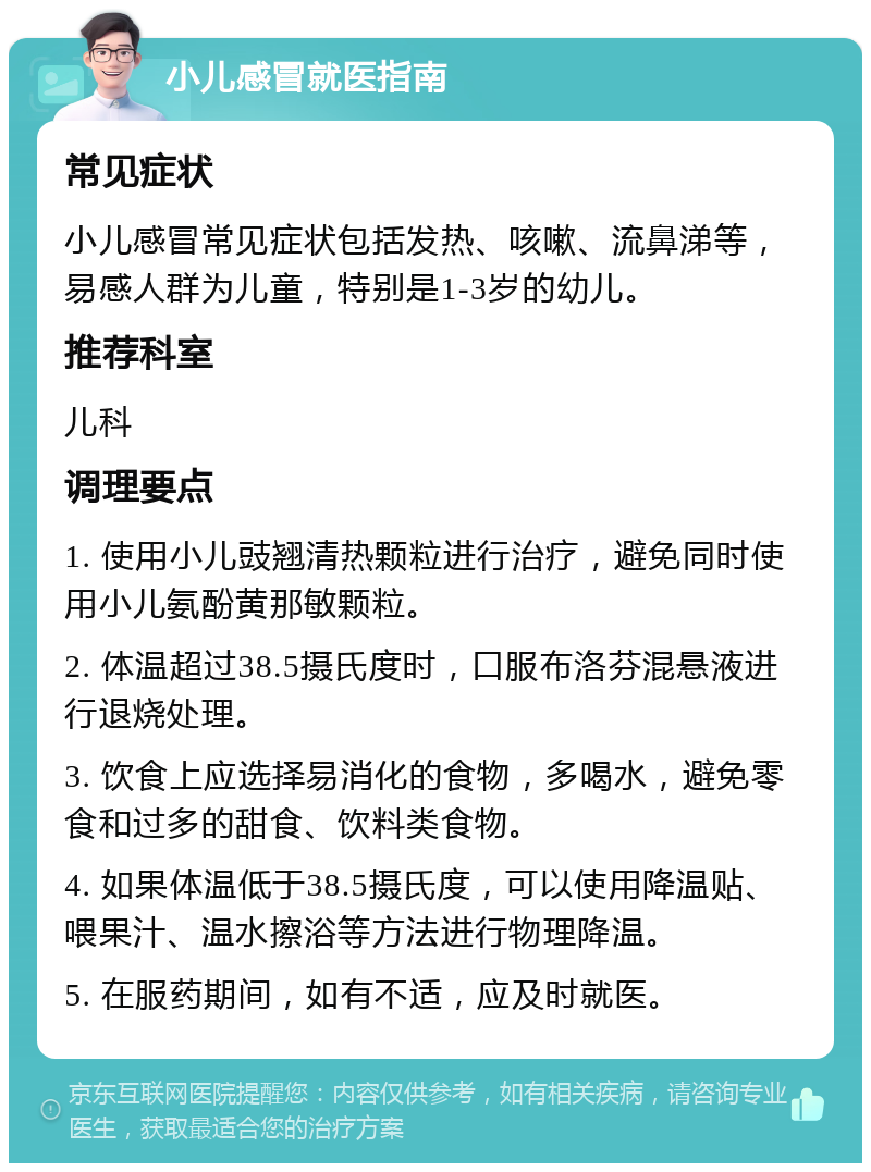 小儿感冒就医指南 常见症状 小儿感冒常见症状包括发热、咳嗽、流鼻涕等，易感人群为儿童，特别是1-3岁的幼儿。 推荐科室 儿科 调理要点 1. 使用小儿豉翘清热颗粒进行治疗，避免同时使用小儿氨酚黄那敏颗粒。 2. 体温超过38.5摄氏度时，口服布洛芬混悬液进行退烧处理。 3. 饮食上应选择易消化的食物，多喝水，避免零食和过多的甜食、饮料类食物。 4. 如果体温低于38.5摄氏度，可以使用降温贴、喂果汁、温水擦浴等方法进行物理降温。 5. 在服药期间，如有不适，应及时就医。