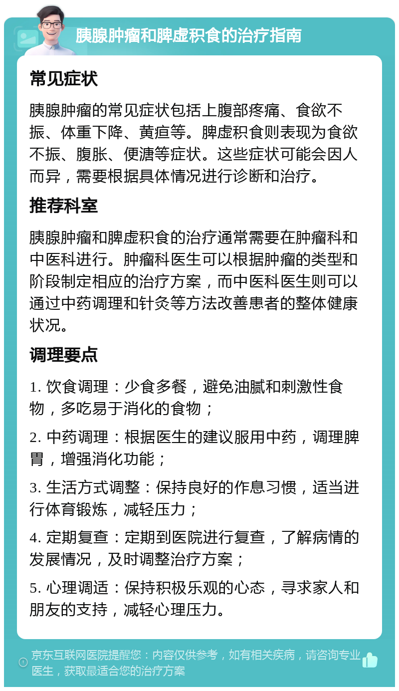 胰腺肿瘤和脾虚积食的治疗指南 常见症状 胰腺肿瘤的常见症状包括上腹部疼痛、食欲不振、体重下降、黄疸等。脾虚积食则表现为食欲不振、腹胀、便溏等症状。这些症状可能会因人而异，需要根据具体情况进行诊断和治疗。 推荐科室 胰腺肿瘤和脾虚积食的治疗通常需要在肿瘤科和中医科进行。肿瘤科医生可以根据肿瘤的类型和阶段制定相应的治疗方案，而中医科医生则可以通过中药调理和针灸等方法改善患者的整体健康状况。 调理要点 1. 饮食调理：少食多餐，避免油腻和刺激性食物，多吃易于消化的食物； 2. 中药调理：根据医生的建议服用中药，调理脾胃，增强消化功能； 3. 生活方式调整：保持良好的作息习惯，适当进行体育锻炼，减轻压力； 4. 定期复查：定期到医院进行复查，了解病情的发展情况，及时调整治疗方案； 5. 心理调适：保持积极乐观的心态，寻求家人和朋友的支持，减轻心理压力。