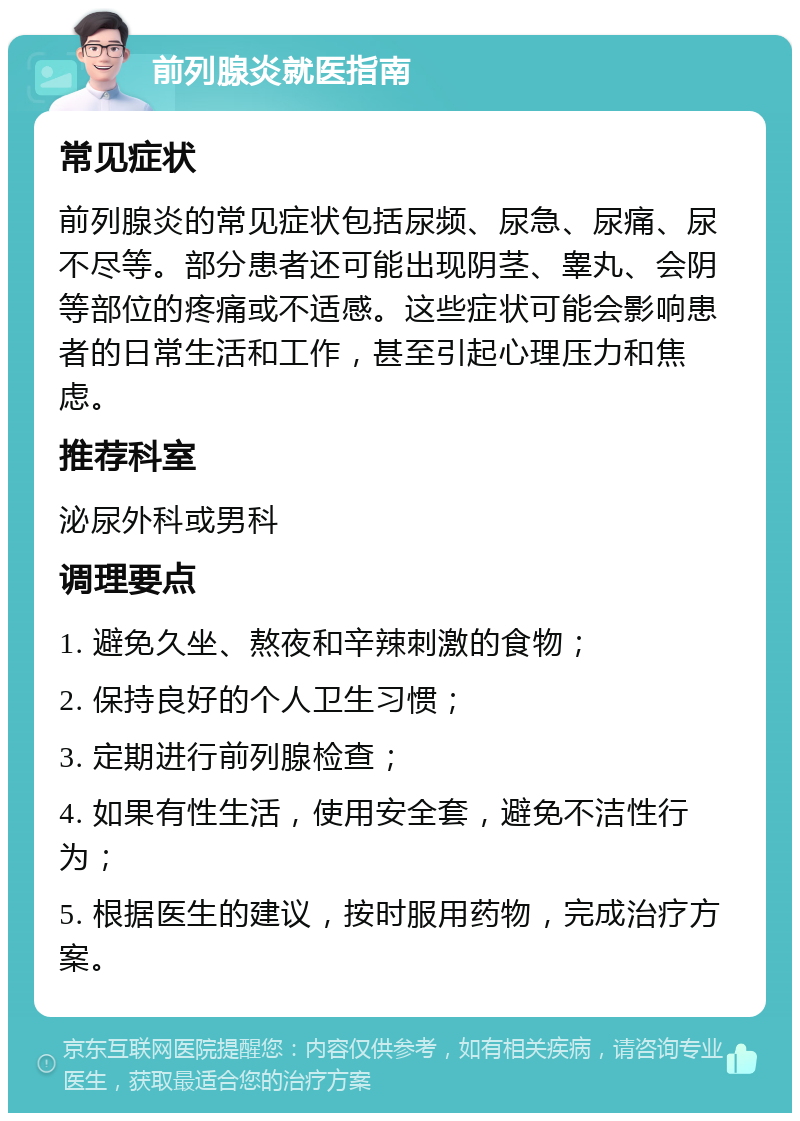 前列腺炎就医指南 常见症状 前列腺炎的常见症状包括尿频、尿急、尿痛、尿不尽等。部分患者还可能出现阴茎、睾丸、会阴等部位的疼痛或不适感。这些症状可能会影响患者的日常生活和工作，甚至引起心理压力和焦虑。 推荐科室 泌尿外科或男科 调理要点 1. 避免久坐、熬夜和辛辣刺激的食物； 2. 保持良好的个人卫生习惯； 3. 定期进行前列腺检查； 4. 如果有性生活，使用安全套，避免不洁性行为； 5. 根据医生的建议，按时服用药物，完成治疗方案。