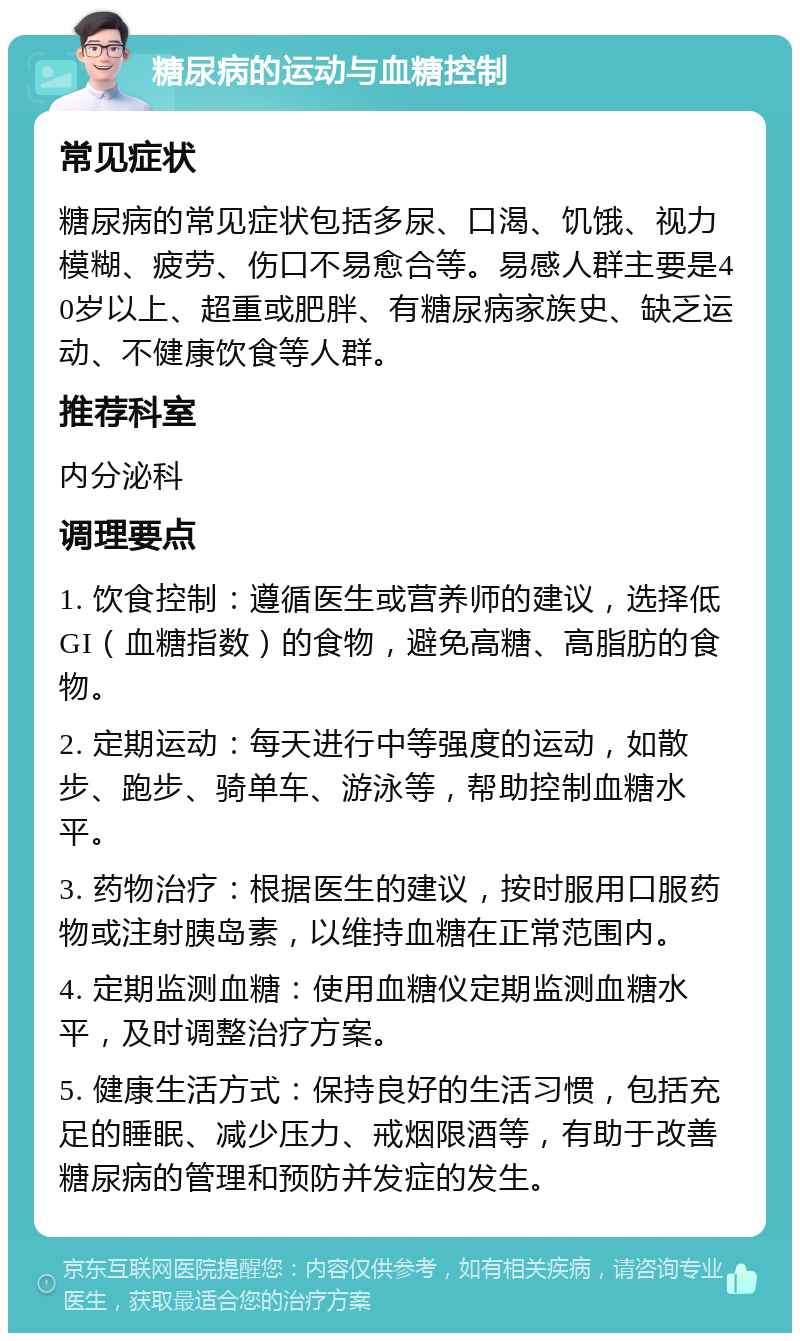 糖尿病的运动与血糖控制 常见症状 糖尿病的常见症状包括多尿、口渴、饥饿、视力模糊、疲劳、伤口不易愈合等。易感人群主要是40岁以上、超重或肥胖、有糖尿病家族史、缺乏运动、不健康饮食等人群。 推荐科室 内分泌科 调理要点 1. 饮食控制：遵循医生或营养师的建议，选择低GI（血糖指数）的食物，避免高糖、高脂肪的食物。 2. 定期运动：每天进行中等强度的运动，如散步、跑步、骑单车、游泳等，帮助控制血糖水平。 3. 药物治疗：根据医生的建议，按时服用口服药物或注射胰岛素，以维持血糖在正常范围内。 4. 定期监测血糖：使用血糖仪定期监测血糖水平，及时调整治疗方案。 5. 健康生活方式：保持良好的生活习惯，包括充足的睡眠、减少压力、戒烟限酒等，有助于改善糖尿病的管理和预防并发症的发生。