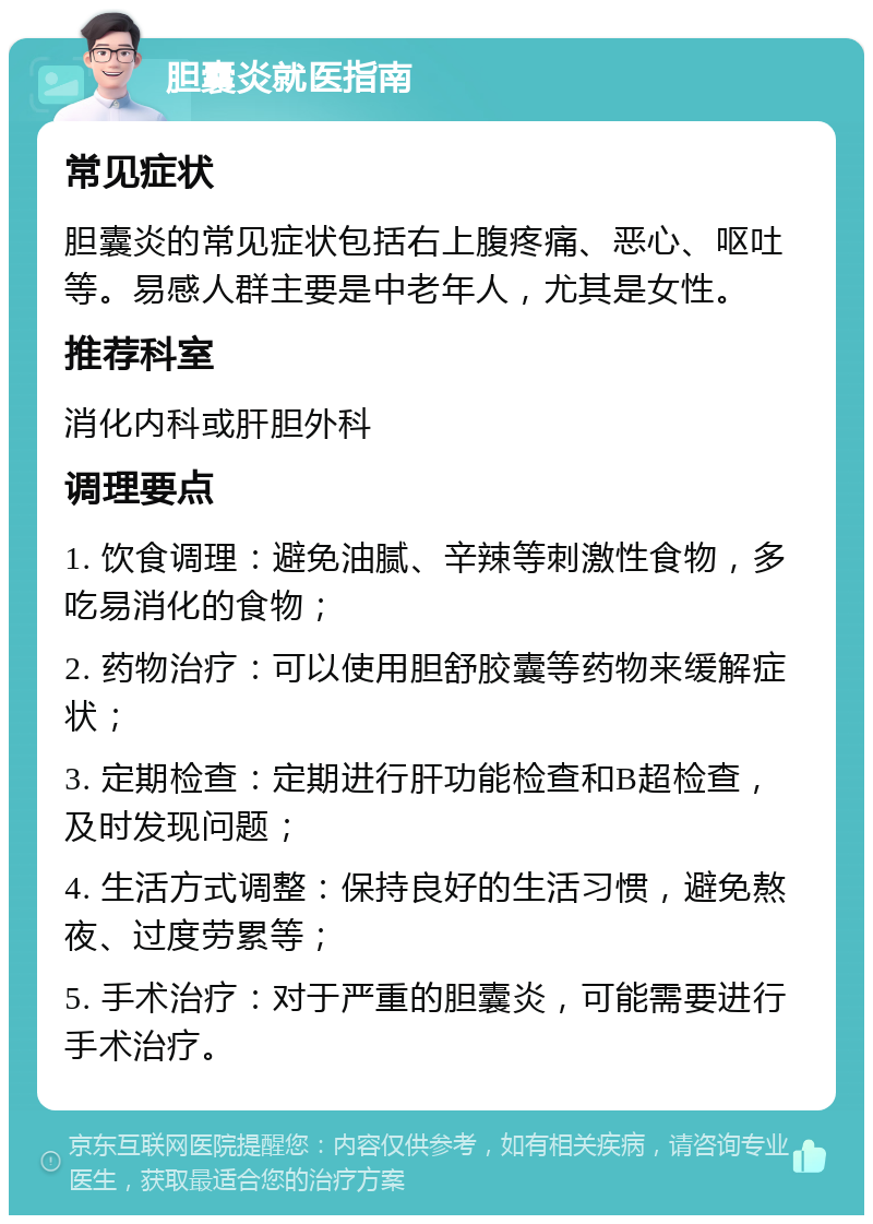 胆囊炎就医指南 常见症状 胆囊炎的常见症状包括右上腹疼痛、恶心、呕吐等。易感人群主要是中老年人，尤其是女性。 推荐科室 消化内科或肝胆外科 调理要点 1. 饮食调理：避免油腻、辛辣等刺激性食物，多吃易消化的食物； 2. 药物治疗：可以使用胆舒胶囊等药物来缓解症状； 3. 定期检查：定期进行肝功能检查和B超检查，及时发现问题； 4. 生活方式调整：保持良好的生活习惯，避免熬夜、过度劳累等； 5. 手术治疗：对于严重的胆囊炎，可能需要进行手术治疗。