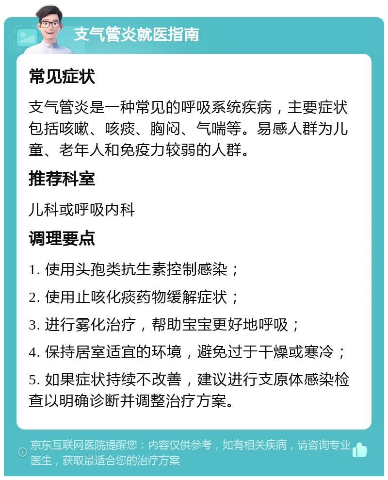 支气管炎就医指南 常见症状 支气管炎是一种常见的呼吸系统疾病，主要症状包括咳嗽、咳痰、胸闷、气喘等。易感人群为儿童、老年人和免疫力较弱的人群。 推荐科室 儿科或呼吸内科 调理要点 1. 使用头孢类抗生素控制感染； 2. 使用止咳化痰药物缓解症状； 3. 进行雾化治疗，帮助宝宝更好地呼吸； 4. 保持居室适宜的环境，避免过于干燥或寒冷； 5. 如果症状持续不改善，建议进行支原体感染检查以明确诊断并调整治疗方案。