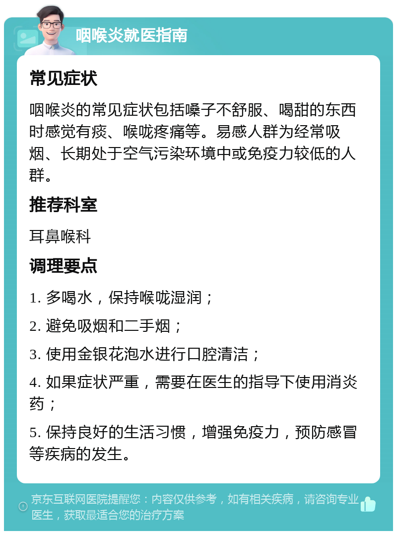 咽喉炎就医指南 常见症状 咽喉炎的常见症状包括嗓子不舒服、喝甜的东西时感觉有痰、喉咙疼痛等。易感人群为经常吸烟、长期处于空气污染环境中或免疫力较低的人群。 推荐科室 耳鼻喉科 调理要点 1. 多喝水，保持喉咙湿润； 2. 避免吸烟和二手烟； 3. 使用金银花泡水进行口腔清洁； 4. 如果症状严重，需要在医生的指导下使用消炎药； 5. 保持良好的生活习惯，增强免疫力，预防感冒等疾病的发生。