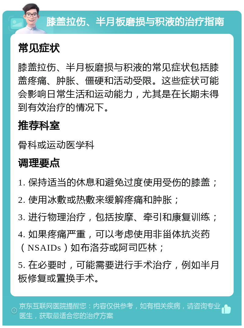 膝盖拉伤、半月板磨损与积液的治疗指南 常见症状 膝盖拉伤、半月板磨损与积液的常见症状包括膝盖疼痛、肿胀、僵硬和活动受限。这些症状可能会影响日常生活和运动能力，尤其是在长期未得到有效治疗的情况下。 推荐科室 骨科或运动医学科 调理要点 1. 保持适当的休息和避免过度使用受伤的膝盖； 2. 使用冰敷或热敷来缓解疼痛和肿胀； 3. 进行物理治疗，包括按摩、牵引和康复训练； 4. 如果疼痛严重，可以考虑使用非甾体抗炎药（NSAIDs）如布洛芬或阿司匹林； 5. 在必要时，可能需要进行手术治疗，例如半月板修复或置换手术。