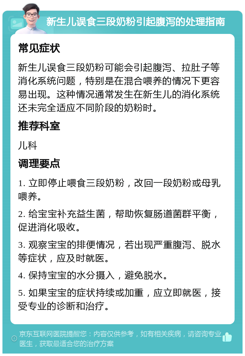 新生儿误食三段奶粉引起腹泻的处理指南 常见症状 新生儿误食三段奶粉可能会引起腹泻、拉肚子等消化系统问题，特别是在混合喂养的情况下更容易出现。这种情况通常发生在新生儿的消化系统还未完全适应不同阶段的奶粉时。 推荐科室 儿科 调理要点 1. 立即停止喂食三段奶粉，改回一段奶粉或母乳喂养。 2. 给宝宝补充益生菌，帮助恢复肠道菌群平衡，促进消化吸收。 3. 观察宝宝的排便情况，若出现严重腹泻、脱水等症状，应及时就医。 4. 保持宝宝的水分摄入，避免脱水。 5. 如果宝宝的症状持续或加重，应立即就医，接受专业的诊断和治疗。