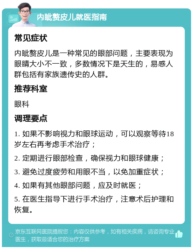 内眦赘皮儿就医指南 常见症状 内眦赘皮儿是一种常见的眼部问题，主要表现为眼睛大小不一致，多数情况下是天生的，易感人群包括有家族遗传史的人群。 推荐科室 眼科 调理要点 1. 如果不影响视力和眼球运动，可以观察等待18岁左右再考虑手术治疗； 2. 定期进行眼部检查，确保视力和眼球健康； 3. 避免过度疲劳和用眼不当，以免加重症状； 4. 如果有其他眼部问题，应及时就医； 5. 在医生指导下进行手术治疗，注意术后护理和恢复。