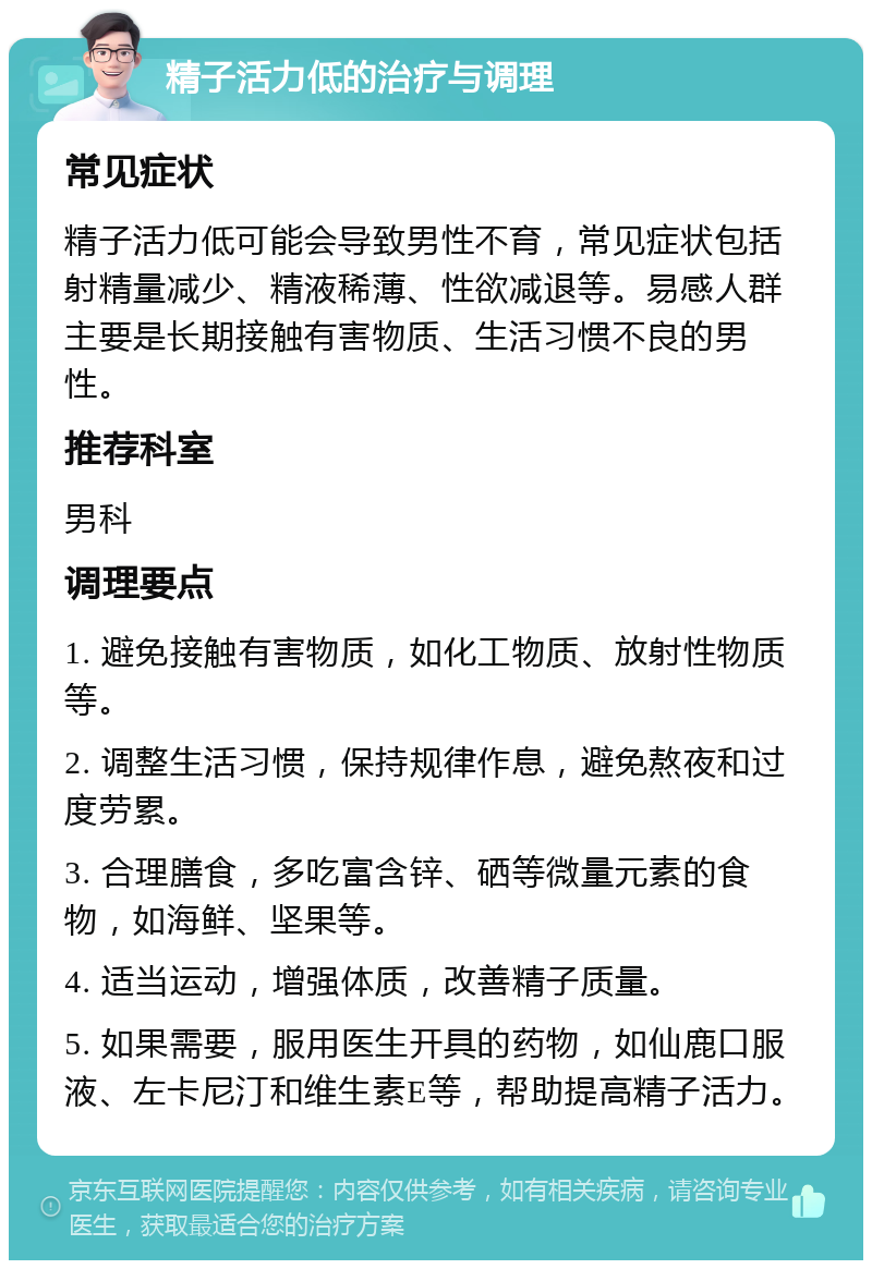 精子活力低的治疗与调理 常见症状 精子活力低可能会导致男性不育，常见症状包括射精量减少、精液稀薄、性欲减退等。易感人群主要是长期接触有害物质、生活习惯不良的男性。 推荐科室 男科 调理要点 1. 避免接触有害物质，如化工物质、放射性物质等。 2. 调整生活习惯，保持规律作息，避免熬夜和过度劳累。 3. 合理膳食，多吃富含锌、硒等微量元素的食物，如海鲜、坚果等。 4. 适当运动，增强体质，改善精子质量。 5. 如果需要，服用医生开具的药物，如仙鹿口服液、左卡尼汀和维生素E等，帮助提高精子活力。