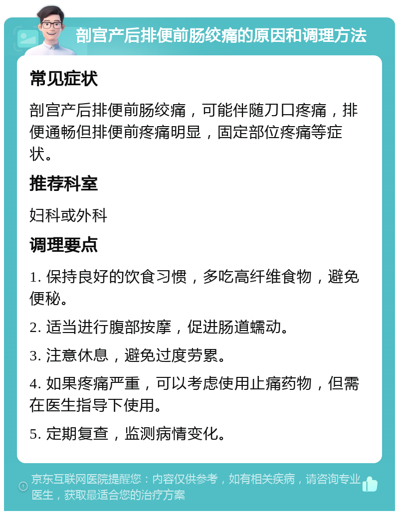 剖宫产后排便前肠绞痛的原因和调理方法 常见症状 剖宫产后排便前肠绞痛，可能伴随刀口疼痛，排便通畅但排便前疼痛明显，固定部位疼痛等症状。 推荐科室 妇科或外科 调理要点 1. 保持良好的饮食习惯，多吃高纤维食物，避免便秘。 2. 适当进行腹部按摩，促进肠道蠕动。 3. 注意休息，避免过度劳累。 4. 如果疼痛严重，可以考虑使用止痛药物，但需在医生指导下使用。 5. 定期复查，监测病情变化。