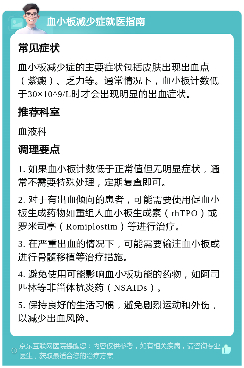 血小板减少症就医指南 常见症状 血小板减少症的主要症状包括皮肤出现出血点（紫癜）、乏力等。通常情况下，血小板计数低于30×10^9/L时才会出现明显的出血症状。 推荐科室 血液科 调理要点 1. 如果血小板计数低于正常值但无明显症状，通常不需要特殊处理，定期复查即可。 2. 对于有出血倾向的患者，可能需要使用促血小板生成药物如重组人血小板生成素（rhTPO）或罗米司亭（Romiplostim）等进行治疗。 3. 在严重出血的情况下，可能需要输注血小板或进行骨髓移植等治疗措施。 4. 避免使用可能影响血小板功能的药物，如阿司匹林等非甾体抗炎药（NSAIDs）。 5. 保持良好的生活习惯，避免剧烈运动和外伤，以减少出血风险。