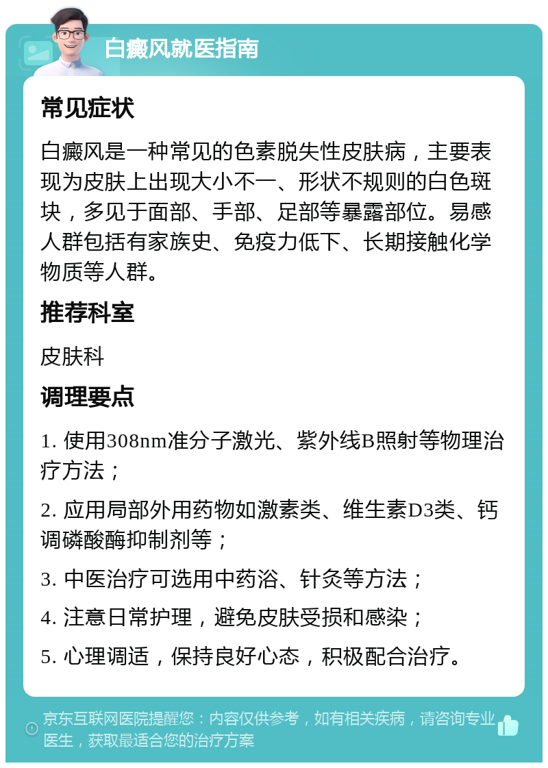 白癜风就医指南 常见症状 白癜风是一种常见的色素脱失性皮肤病，主要表现为皮肤上出现大小不一、形状不规则的白色斑块，多见于面部、手部、足部等暴露部位。易感人群包括有家族史、免疫力低下、长期接触化学物质等人群。 推荐科室 皮肤科 调理要点 1. 使用308nm准分子激光、紫外线B照射等物理治疗方法； 2. 应用局部外用药物如激素类、维生素D3类、钙调磷酸酶抑制剂等； 3. 中医治疗可选用中药浴、针灸等方法； 4. 注意日常护理，避免皮肤受损和感染； 5. 心理调适，保持良好心态，积极配合治疗。