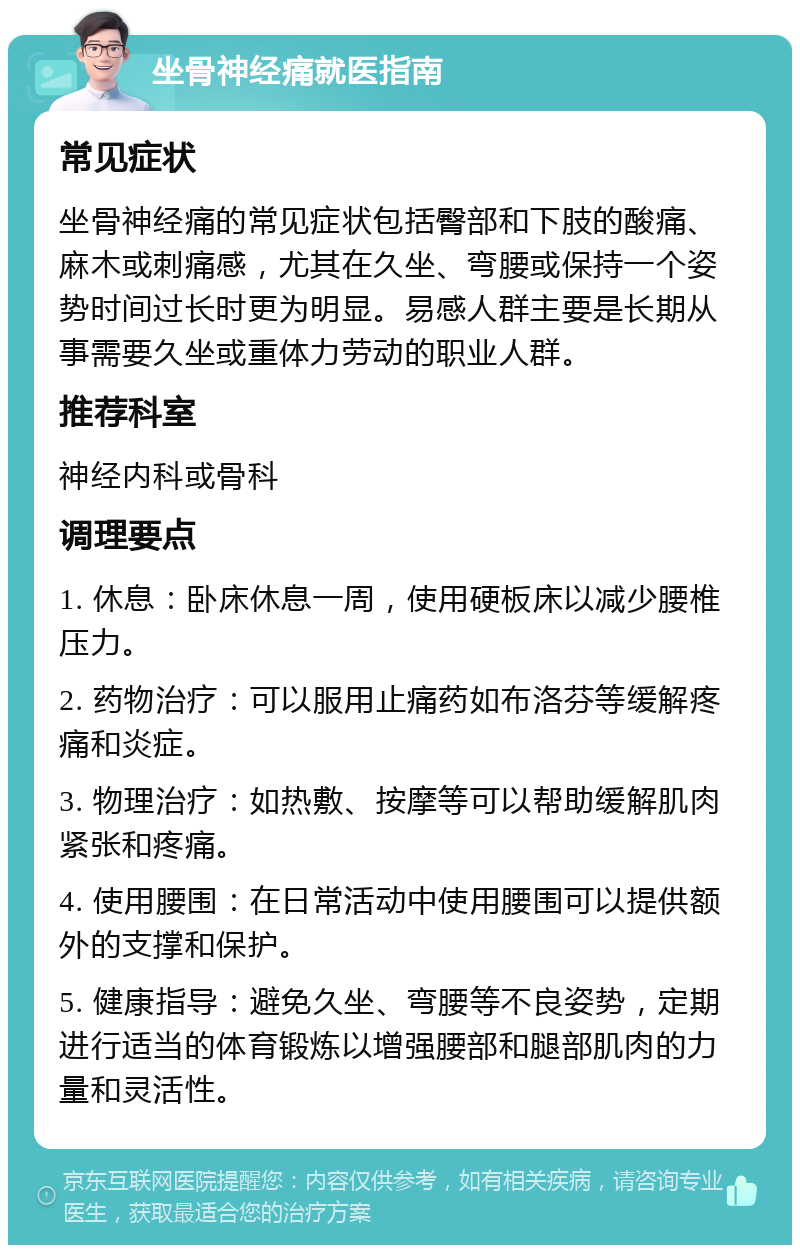 坐骨神经痛就医指南 常见症状 坐骨神经痛的常见症状包括臀部和下肢的酸痛、麻木或刺痛感，尤其在久坐、弯腰或保持一个姿势时间过长时更为明显。易感人群主要是长期从事需要久坐或重体力劳动的职业人群。 推荐科室 神经内科或骨科 调理要点 1. 休息：卧床休息一周，使用硬板床以减少腰椎压力。 2. 药物治疗：可以服用止痛药如布洛芬等缓解疼痛和炎症。 3. 物理治疗：如热敷、按摩等可以帮助缓解肌肉紧张和疼痛。 4. 使用腰围：在日常活动中使用腰围可以提供额外的支撑和保护。 5. 健康指导：避免久坐、弯腰等不良姿势，定期进行适当的体育锻炼以增强腰部和腿部肌肉的力量和灵活性。