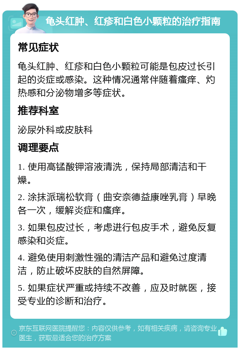 龟头红肿、红疹和白色小颗粒的治疗指南 常见症状 龟头红肿、红疹和白色小颗粒可能是包皮过长引起的炎症或感染。这种情况通常伴随着瘙痒、灼热感和分泌物增多等症状。 推荐科室 泌尿外科或皮肤科 调理要点 1. 使用高锰酸钾溶液清洗，保持局部清洁和干燥。 2. 涂抹派瑞松软膏（曲安奈德益康唑乳膏）早晚各一次，缓解炎症和瘙痒。 3. 如果包皮过长，考虑进行包皮手术，避免反复感染和炎症。 4. 避免使用刺激性强的清洁产品和避免过度清洁，防止破坏皮肤的自然屏障。 5. 如果症状严重或持续不改善，应及时就医，接受专业的诊断和治疗。