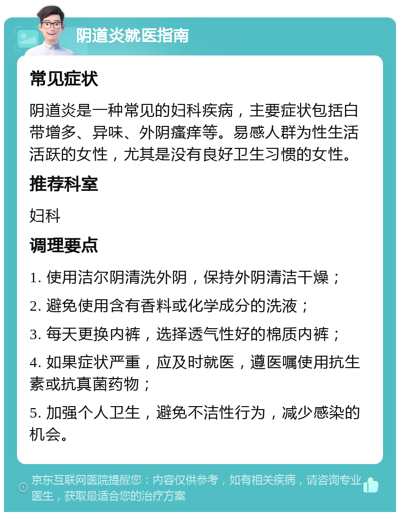 阴道炎就医指南 常见症状 阴道炎是一种常见的妇科疾病，主要症状包括白带增多、异味、外阴瘙痒等。易感人群为性生活活跃的女性，尤其是没有良好卫生习惯的女性。 推荐科室 妇科 调理要点 1. 使用洁尔阴清洗外阴，保持外阴清洁干燥； 2. 避免使用含有香料或化学成分的洗液； 3. 每天更换内裤，选择透气性好的棉质内裤； 4. 如果症状严重，应及时就医，遵医嘱使用抗生素或抗真菌药物； 5. 加强个人卫生，避免不洁性行为，减少感染的机会。