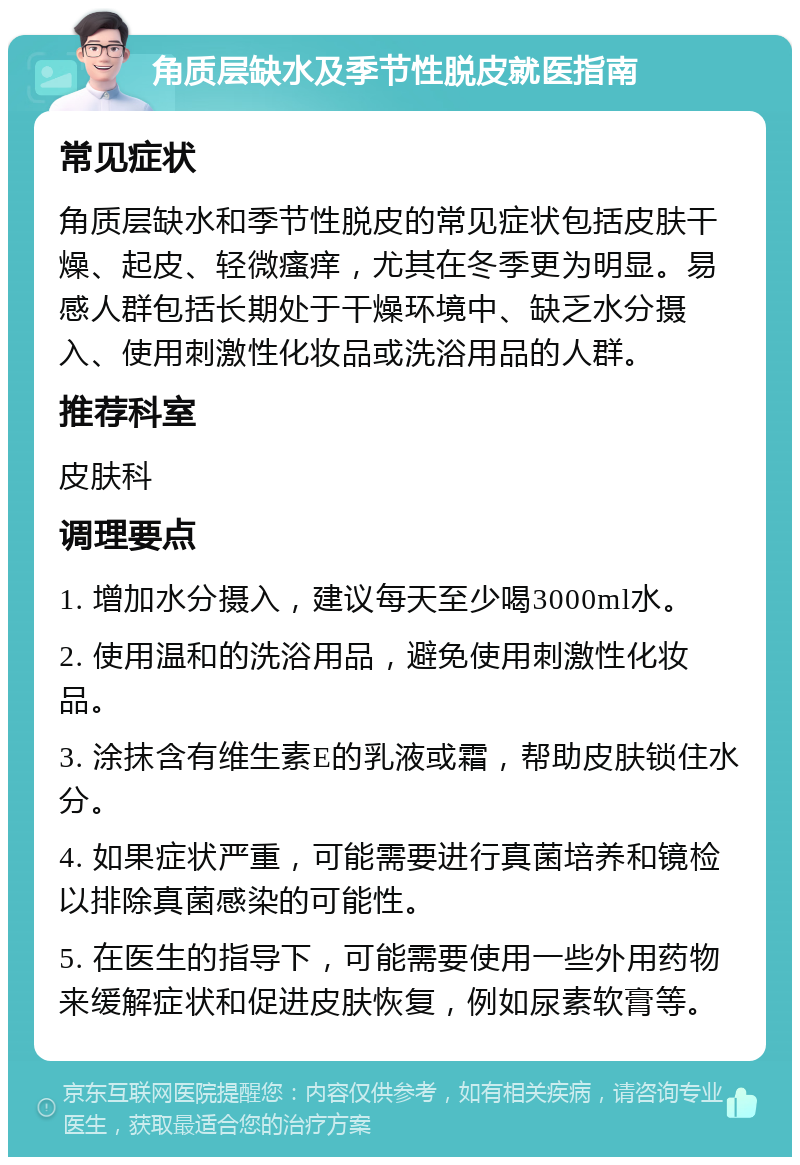 角质层缺水及季节性脱皮就医指南 常见症状 角质层缺水和季节性脱皮的常见症状包括皮肤干燥、起皮、轻微瘙痒，尤其在冬季更为明显。易感人群包括长期处于干燥环境中、缺乏水分摄入、使用刺激性化妆品或洗浴用品的人群。 推荐科室 皮肤科 调理要点 1. 增加水分摄入，建议每天至少喝3000ml水。 2. 使用温和的洗浴用品，避免使用刺激性化妆品。 3. 涂抹含有维生素E的乳液或霜，帮助皮肤锁住水分。 4. 如果症状严重，可能需要进行真菌培养和镜检以排除真菌感染的可能性。 5. 在医生的指导下，可能需要使用一些外用药物来缓解症状和促进皮肤恢复，例如尿素软膏等。