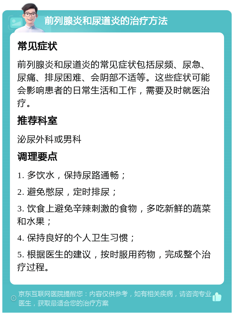 前列腺炎和尿道炎的治疗方法 常见症状 前列腺炎和尿道炎的常见症状包括尿频、尿急、尿痛、排尿困难、会阴部不适等。这些症状可能会影响患者的日常生活和工作，需要及时就医治疗。 推荐科室 泌尿外科或男科 调理要点 1. 多饮水，保持尿路通畅； 2. 避免憋尿，定时排尿； 3. 饮食上避免辛辣刺激的食物，多吃新鲜的蔬菜和水果； 4. 保持良好的个人卫生习惯； 5. 根据医生的建议，按时服用药物，完成整个治疗过程。