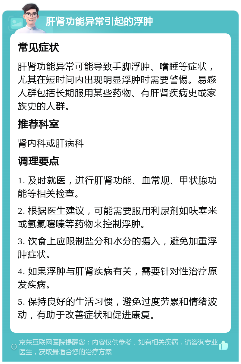 肝肾功能异常引起的浮肿 常见症状 肝肾功能异常可能导致手脚浮肿、嗜睡等症状，尤其在短时间内出现明显浮肿时需要警惕。易感人群包括长期服用某些药物、有肝肾疾病史或家族史的人群。 推荐科室 肾内科或肝病科 调理要点 1. 及时就医，进行肝肾功能、血常规、甲状腺功能等相关检查。 2. 根据医生建议，可能需要服用利尿剂如呋塞米或氢氯噻嗪等药物来控制浮肿。 3. 饮食上应限制盐分和水分的摄入，避免加重浮肿症状。 4. 如果浮肿与肝肾疾病有关，需要针对性治疗原发疾病。 5. 保持良好的生活习惯，避免过度劳累和情绪波动，有助于改善症状和促进康复。