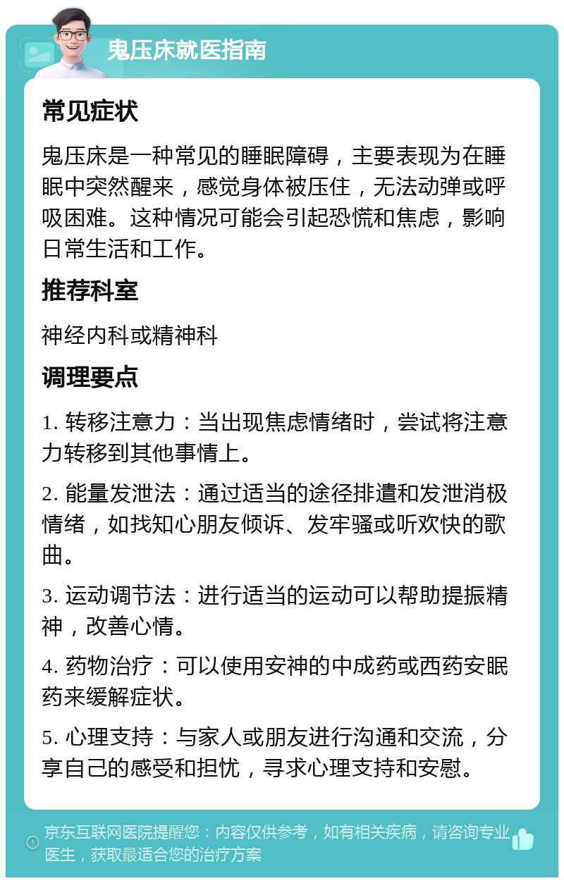 鬼压床就医指南 常见症状 鬼压床是一种常见的睡眠障碍，主要表现为在睡眠中突然醒来，感觉身体被压住，无法动弹或呼吸困难。这种情况可能会引起恐慌和焦虑，影响日常生活和工作。 推荐科室 神经内科或精神科 调理要点 1. 转移注意力：当出现焦虑情绪时，尝试将注意力转移到其他事情上。 2. 能量发泄法：通过适当的途径排遣和发泄消极情绪，如找知心朋友倾诉、发牢骚或听欢快的歌曲。 3. 运动调节法：进行适当的运动可以帮助提振精神，改善心情。 4. 药物治疗：可以使用安神的中成药或西药安眠药来缓解症状。 5. 心理支持：与家人或朋友进行沟通和交流，分享自己的感受和担忧，寻求心理支持和安慰。