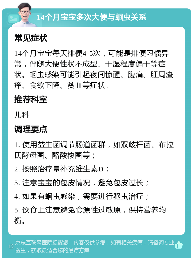 14个月宝宝多次大便与蛔虫关系 常见症状 14个月宝宝每天排便4-5次，可能是排便习惯异常，伴随大便性状不成型、干湿程度偏干等症状。蛔虫感染可能引起夜间惊醒、腹痛、肛周瘙痒、食欲下降、贫血等症状。 推荐科室 儿科 调理要点 1. 使用益生菌调节肠道菌群，如双歧杆菌、布拉氏酵母菌、酪酸梭菌等； 2. 按照治疗量补充维生素D； 3. 注意宝宝的包皮情况，避免包皮过长； 4. 如果有蛔虫感染，需要进行驱虫治疗； 5. 饮食上注意避免食源性过敏原，保持营养均衡。