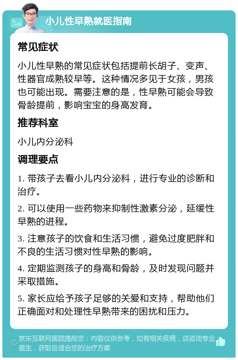 小儿性早熟就医指南 常见症状 小儿性早熟的常见症状包括提前长胡子、变声、性器官成熟较早等。这种情况多见于女孩，男孩也可能出现。需要注意的是，性早熟可能会导致骨龄提前，影响宝宝的身高发育。 推荐科室 小儿内分泌科 调理要点 1. 带孩子去看小儿内分泌科，进行专业的诊断和治疗。 2. 可以使用一些药物来抑制性激素分泌，延缓性早熟的进程。 3. 注意孩子的饮食和生活习惯，避免过度肥胖和不良的生活习惯对性早熟的影响。 4. 定期监测孩子的身高和骨龄，及时发现问题并采取措施。 5. 家长应给予孩子足够的关爱和支持，帮助他们正确面对和处理性早熟带来的困扰和压力。