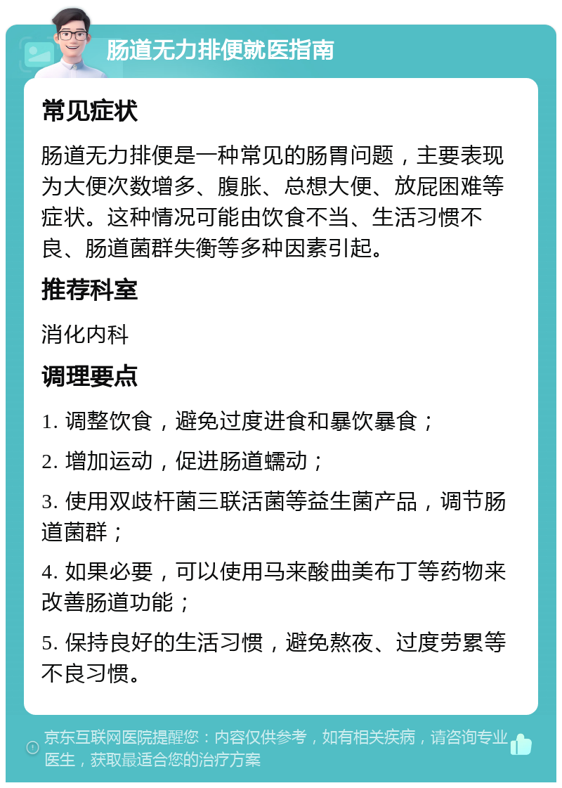 肠道无力排便就医指南 常见症状 肠道无力排便是一种常见的肠胃问题，主要表现为大便次数增多、腹胀、总想大便、放屁困难等症状。这种情况可能由饮食不当、生活习惯不良、肠道菌群失衡等多种因素引起。 推荐科室 消化内科 调理要点 1. 调整饮食，避免过度进食和暴饮暴食； 2. 增加运动，促进肠道蠕动； 3. 使用双歧杆菌三联活菌等益生菌产品，调节肠道菌群； 4. 如果必要，可以使用马来酸曲美布丁等药物来改善肠道功能； 5. 保持良好的生活习惯，避免熬夜、过度劳累等不良习惯。