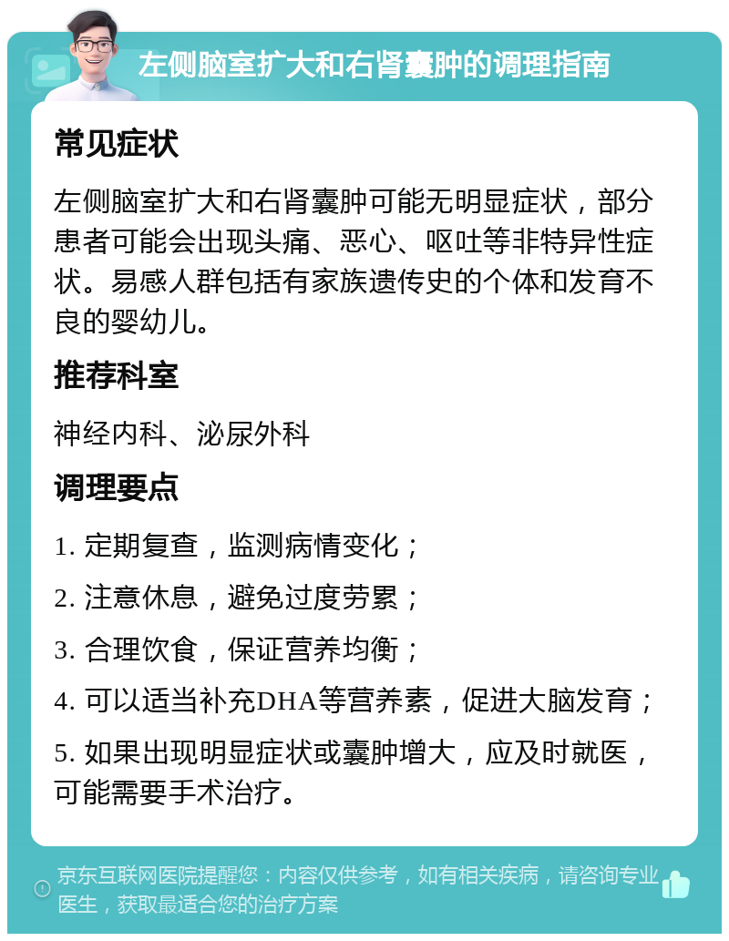 左侧脑室扩大和右肾囊肿的调理指南 常见症状 左侧脑室扩大和右肾囊肿可能无明显症状，部分患者可能会出现头痛、恶心、呕吐等非特异性症状。易感人群包括有家族遗传史的个体和发育不良的婴幼儿。 推荐科室 神经内科、泌尿外科 调理要点 1. 定期复查，监测病情变化； 2. 注意休息，避免过度劳累； 3. 合理饮食，保证营养均衡； 4. 可以适当补充DHA等营养素，促进大脑发育； 5. 如果出现明显症状或囊肿增大，应及时就医，可能需要手术治疗。