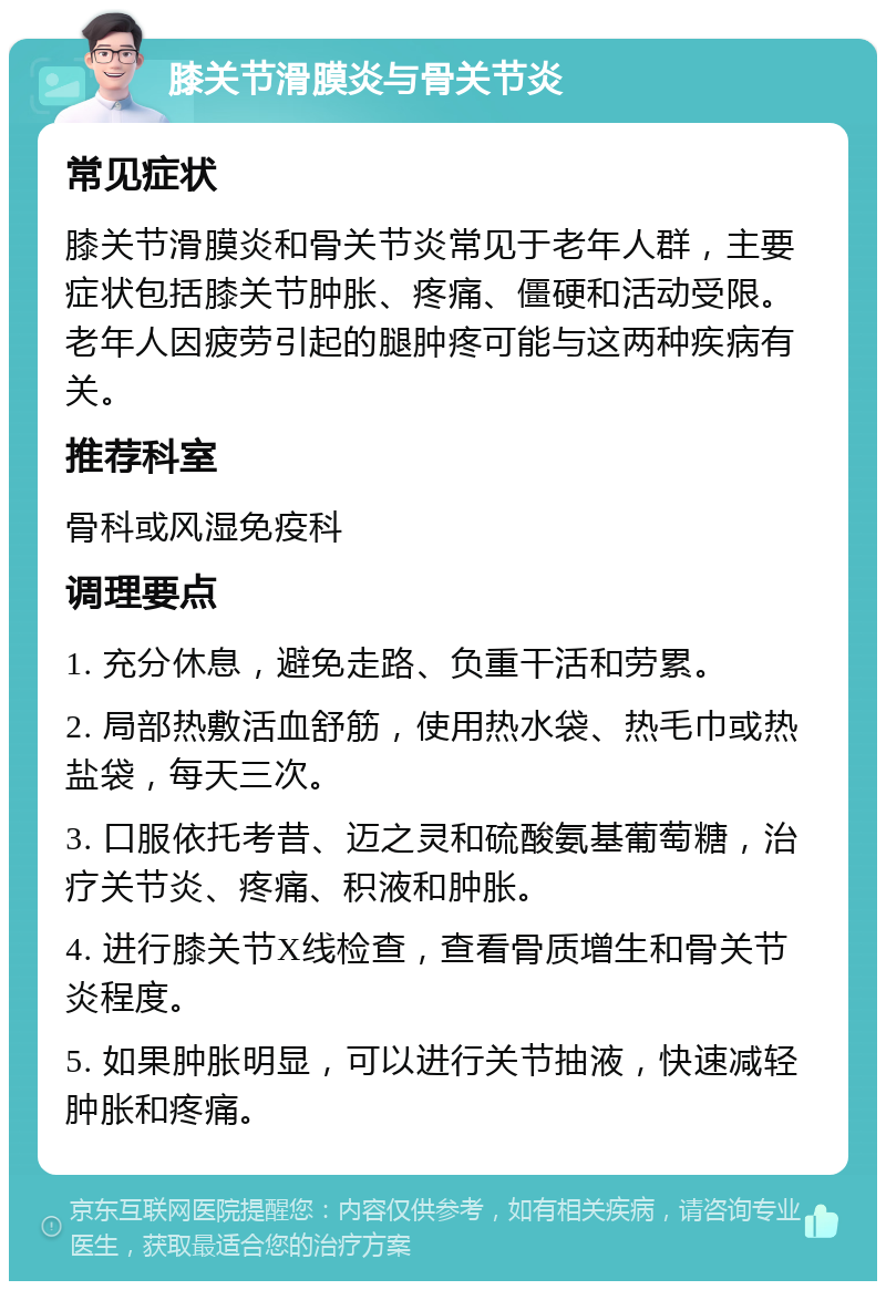 膝关节滑膜炎与骨关节炎 常见症状 膝关节滑膜炎和骨关节炎常见于老年人群，主要症状包括膝关节肿胀、疼痛、僵硬和活动受限。老年人因疲劳引起的腿肿疼可能与这两种疾病有关。 推荐科室 骨科或风湿免疫科 调理要点 1. 充分休息，避免走路、负重干活和劳累。 2. 局部热敷活血舒筋，使用热水袋、热毛巾或热盐袋，每天三次。 3. 口服依托考昔、迈之灵和硫酸氨基葡萄糖，治疗关节炎、疼痛、积液和肿胀。 4. 进行膝关节X线检查，查看骨质增生和骨关节炎程度。 5. 如果肿胀明显，可以进行关节抽液，快速减轻肿胀和疼痛。